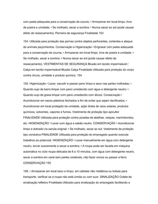 com pasta adequada para a conservação de couros; • Armazenar em local limpo, livre 
de poeira e umidade; • Se molhado, secar a sombra; • Nunca secar ao sol (pode causar 
efeito de ressecamento). Perneira de segurança Finalidade 153 
154. Utilizada para proteção das pernas contra objetos perfurantes, cortantes e ataque 
de animais peçonhentos. Conservação e Higienização • Engraxar com pasta adequada 
para a conservação de couros; • Armazenar em local limpo, livre de poeira e umidade; • 
Se molhado, secar a sombra; • Nunca secar ao sol (pode causar efeito de 
ressecamento). VESTIMENTAS DE SEGURANÇA Blusão em tecido impermeável / 
Calça em tecido impermeável Blusão Calça Finalidade Utilizada para proteção do corpo 
contra chuva, umidade e produto químico. 154 
155. Higienização • Lavar, sacudir e passar pano limpo e seco nas partes molhadas; • 
Quando sujo de barro limpar com pano umedecido com água e detergente neutro; • 
Quando sujo de graxa limpar com pano umedecido com álcool. Conservação • 
Acondicionar em sacos plásticos fechados a fim de evitar que sejam danificados; • 
Acondicionar em local protegido da umidade, ação direta de raios solares, produtos 
químicos, solventes, vapores e fumos. Vestimenta de proteção tipo apicultor 
FINALIDADE Utilizada para proteção contra picadas de abelhas, vespas, marimbondos, 
etc. HIGIENIZAÇÃO • Lavar com água e sabão neutro. CONSERVAÇÃO • Acondicionar 
limpo e dobrado na sacola original; • Se molhado, secar ao sol. Vestimenta de proteção 
tipo condutiva FINALIDADE Utilizada para proteção do empregado quando executa 
trabalhos ao potencial. HIGIENIZAÇÃO • Lavar manualmente em água com detergente 
neutro, torcer suavemente e secar a sombra; • A roupa pode ser lavada em máquina 
automática no ciclo roupa delicada de 8 a 10 minutos, com água com detergente neutro, 
secar a sombra em varal sem partes oxidáveis, não fazer vincos ou passar a ferro. 
CONSERVAÇÃO 155 
156. • Armazenar em local seco e limpo, em cabides não metálicos ou bolsas para 
transporte, verificar se a roupa não está úmida ou com suor. SINALIZAÇÃO Colete de 
sinalização refletivo Finalidade Utilizado para sinalização do empregado facilitando a 
 