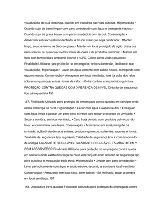 visualização de sua presença, quando em trabalhos nas vias públicas. Higienização • 
Quando sujo de barro limpar com pano umedecido com água e detergente neutro; • 
Quando sujo de graxa limpar com pano umedecido com álcool. Conservação • 
Armazenar em saco plástico fechado, a fim de evitar que seja danificado; • Manter 
limpo, seco, e isento de óleo ou graxa; • Manter em local protegido da ação direta dos 
raios solares ou quaisquer outras fontes de calor e de produtos químicos; • Manter em 
local com temperatura ambiente inferior a 40ºC. Colete salva-vidas (aquático) 
Finalidade Utilizado para proteção do empregado contra submersão, facilitando sua 
visualização. Higienização • Lavar em água corrente com sabão neutro, esfregando com 
espuma macia. Conservação • Armazenar em local ventilado, livre da ação dos raios 
solares ou quaisquer outras fontes de calor; • Evitar contato com produtos químicos. 
PROTEÇÃO CONTRA QUEDAS COM DIFERENÇA DE NÍVEL Cinturão de segurança 
tipo pára-quedista 156 
157. Finalidade Utilizado para proteção do empregado contra quedas em serviços onde 
exista diferença de nível. Higienização • Lavar com água e sabão neutro; • Enxaguar 
com água limpa e passar um pano seco e limpo para retirar o excesso de umidade; • 
Secar a sombra, em local ventilado; • Caso haja contato com produtos químicos não 
lavar, encaminhá-lo para teste. Conservação • Armazenar em local protegido da 
umidade, ação direta de raios solares, produtos químicos, solventes, vapores e fumos; 
Talabarte de segurança tipo regulável / Talabarte de segurança tipo Y com absorvedor 
de energia TALABARTE REGULÁVEL TALABARTE REGULÁVEL TALABARTE EM Y 
COM ABSORVEDOR Finalidade Utilizado para proteção do empregado contra queda 
em serviços onde exista diferença de nível, em conjunto com cinturão de segurança tipo 
pára-quedista e mosquetão tripla trava. Higienização • Limpar com pano umedecido; • 
Lavar periodicamente com água e sabão neutro, secando a sombra e local ventilado. 
Conservação • Armazenar em local seco, sem dobrar; • Se molhado, secar a sombra 
em local ventilado. 157 
158. Dispositivo trava-quedas Finalidade Utilizado para proteção do empregado contra 
 