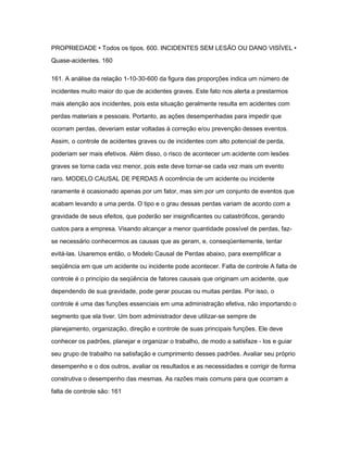 PROPRIEDADE • Todos os tipos. 600. INCIDENTES SEM LESÃO OU DANO VISÍVEL • 
Quase-acidentes. 160 
161. A análise da relação 1-10-30-600 da figura das proporções indica um número de 
incidentes muito maior do que de acidentes graves. Este fato nos alerta a prestarmos 
mais atenção aos incidentes, pois esta situação geralmente resulta em acidentes com 
perdas materiais e pessoais. Portanto, as ações desempenhadas para impedir que 
ocorram perdas, deveriam estar voltadas à correção e/ou prevenção desses eventos. 
Assim, o controle de acidentes graves ou de incidentes com alto potencial de perda, 
poderiam ser mais efetivos. Além disso, o risco de acontecer um acidente com lesões 
graves se torna cada vez menor, pois este deve tornar-se cada vez mais um evento 
raro. MODELO CAUSAL DE PERDAS A ocorrência de um acidente ou incidente 
raramente é ocasionado apenas por um fator, mas sim por um conjunto de eventos que 
acabam levando a uma perda. O tipo e o grau dessas perdas variam de acordo com a 
gravidade de seus efeitos, que poderão ser insignificantes ou catastróficos, gerando 
custos para a empresa. Visando alcançar a menor quantidade possível de perdas, faz-se 
necessário conhecermos as causas que as geram, e, conseqüentemente, tentar 
evitá-las. Usaremos então, o Modelo Causal de Perdas abaixo, para exemplificar a 
seqüência em que um acidente ou incidente pode acontecer. Falta de controle A falta de 
controle é o princípio da seqüência de fatores causais que originam um acidente, que 
dependendo de sua gravidade, pode gerar poucas ou muitas perdas. Por isso, o 
controle é uma das funções essenciais em uma administração efetiva, não importando o 
segmento que ela tiver. Um bom administrador deve utilizar-se sempre de 
planejamento, organização, direção e controle de suas principais funções. Ele deve 
conhecer os padrões, planejar e organizar o trabalho, de modo a satisfaze - los e guiar 
seu grupo de trabalho na satisfação e cumprimento desses padrões. Avaliar seu próprio 
desempenho e o dos outros, avaliar os resultados e as necessidades e corrigir de forma 
construtiva o desempenho das mesmas. As razões mais comuns para que ocorram a 
falta de controle são: 161 
 