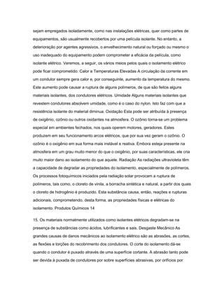 sejam empregados isoladamente, como nas instalações elétricas, quer como partes de 
equipamentos, são usualmente recobertos por uma película isolante. No entanto, a 
deterioração por agentes agressivos, o envelhecimento natural ou forçado ou mesmo o 
uso inadequado do equipamento podem comprometer a eficácia da película, como 
isolante elétrico. Veremos, a seguir, os vários meios pelos quais o isolamento elétrico 
pode ficar comprometido: Calor e Temperaturas Elevadas A circulação da corrente em 
um condutor sempre gera calor e, por conseguinte, aumento da temperatura do mesmo. 
Este aumento pode causar a ruptura de alguns polímeros, de que são feitos alguns 
materiais isolantes, dos condutores elétricos. Umidade Alguns materiais isolantes que 
revestem condutores absolvem umidade, como é o caso do nylon. Isto faz com que a 
resistência isolante do material diminua. Oxidação Esta pode ser atribuída à presença 
de oxigênio, ozônio ou outros oxidantes na atmosfera. O ozônio torna-se um problema 
especial em ambientes fechados, nos quais operem motores, geradores. Estes 
produzem em seu funcionamento arcos elétricos, que por sua vez geram o ozônio. O 
ozônio é o oxigênio em sua forma mais instável e reativa. Embora esteja presente na 
atmosfera em um grau muito menor do que o oxigênio, por suas características, ele cria 
muito maior dano ao isolamento do que aquele. Radiação As radiações ultravioleta têm 
a capacidade de degradar as propriedades do isolamento, especialmente de polímeros. 
Os processos fotoquímicos iniciados pela radiação solar provocam a ruptura de 
polímeros, tais como, o cloreto de vinila, a borracha sintética e natural, a partir dos quais 
o cloreto de hidrogênio é produzido. Esta substância causa, então, reações e rupturas 
adicionais, comprometendo, desta forma, as propriedades físicas e elétricas do 
isolamento. Produtos Químicos 14 
15. Os materiais normalmente utilizados como isolantes elétricos degradam-se na 
presença de substâncias como ácidos, lubrificantes e sais. Desgaste Mecânico As 
grandes causas de danos mecânicos ao isolamento elétrico são as abrasões, as cortes, 
as flexões e torções do recobrimento dos condutores. O corte do isolamento dá-se 
quando o condutor é puxado através de uma superfície cortante. A abrasão tanto pode 
ser devida à puxada de condutores por sobre superfícies abrasivas, por orifícios por 
 