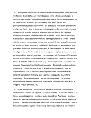 162. Um programa inadequado É o desenvolvimento de um programa com quantidades 
insuficientes de atividades, que variam de acordo com a extensão, a natureza e o 
segmento da empresa. Padrões inadequados do programa É a formulação dos padrões 
de maneira pouco específica, pouco clara e/ou nível pouco elevado, não 
proporcionando às pessoas conhecerem o que é esperado delas e nem permitem uma 
medição significativa do grau de cumprimento dos padrões. Cumprimento inadequado 
dos padrões. É uma das origens da falta de controle, sendo uma das razões do 
fracasso no controle de perdas derivadas dos acidentes. Causas básicas As causas 
básicas são as razões de ocorrerem os atos e condições abaixo do padrão. Também 
são chamadas de causas raízes, causas reais, causas indiretas, causas fundamentais 
ou de contribuição de um acidente ou incidente. Geralmente são bem evidentes, mas 
para se ter um controle administrativo eficiente, faz- se necessário um pouco mais de 
investigação sobre elas. Com este conhecimento pode-se explicar porque as pessoas 
cometem práticas abaixo dos padrões e porque essas condições existem. É importante 
considerarmos também, duas categorias de causas imediatas, os fatores pessoais e os 
fatores de trabalho (ambiente de trabalho), que são exemplificadas a seguir: Fatores 
pessoais • Capacidade física/fisiológica inadequada; • Capacidade mental/psicológica 
inadequada; • Tensão física/fisiológica; • Tensão mental/psicológica; • Falta de 
conhecimento; • Falta de habilidade; • Motivação deficiente. Fatores de trabalho 
(ambiente de trabalho) • Liderança e/ou supervisão inadequada; • Engenharia 
inadequada; • Compra inadequada; • Manutenção inadequada; • Ferramentas, 
equipamentos e materiais inadequados; • Padrões de trabalho inadequados; • Uso e 
desgaste; • Abuso e maltrato. 162 
163. Causas imediatas As causas imediatas são as circunstâncias que precedem 
imediatamente o contato e que podem ser vistas ou sentidas. Atualmente, utilizam-se os 
termos abaixo dos padrões e condições abaixo dos padrões. As práticas e condições 
abaixo dos padrões manifestam-se dos seguintes modos: Atos ou práticas abaixo dos 
padrões • Operar equipamentos sem autorização; • Não sinalizar ou advertir; • Falhar ao 
bloquear/resguardar; • Operar em velocidade inadequada; • Tornar os dispositivos de 
 