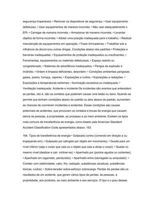 segurança inoperáveis; • Remover os dispositivos de segurança; • Usar equipamento 
defeituoso; • Usar equipamentos de maneira incorreta; • Não usar adequadamente o 
EPI; • Carregar de maneira incorreta; • Armazenar de maneira incorreta; • Levantar 
objetos de forma incorreta; • Adotar uma posição inadequada para o trabalho; • Realizar 
manutenção de equipamentos em operação; • Fazer brincadeiras; • Trabalhar sob a 
influência de álcool e/ou outras drogas. Condições abaixo dos padrões • Proteções e 
barreiras inadequadas; • Equipamentos de proteção inadequados ou insuficientes; • 
Ferramentas, equipamentos ou materiais defeituosos; • Espaço restrito ou 
congestionado; • Sistemas de advertência inadequados; • Perigos de explosão e 
incêndio; • Ordem e limpeza deficientes, desordem; • Condições ambientais perigosas: 
gases, poeira, fumaça, vapores; • Exposições a ruídos; • Exposições a radiações; • 
Exposições a temperaturas extremas; • Iluminação excessiva ou inadequada; • 
Ventilação inadequada. Acidente e incidente Os incidentes são eventos que antecedem 
as perdas, isto é, são os contatos que poderiam causar uma lesão ou dano. Quando se 
permite que tenham condições abaixo do padrão ou atos abaixo do padrão, aumentam 
as chances de ocorrerem incidentes e acidentes. Essas condições são causas 
potenciais de acidentes, que provocam os contatos e trocas de energia que causam 
danos às pessoas, à propriedade, ao processo e ao meio ambiente. Existem os tipos 
mais comuns de transferência de energia, como listado pela American Standard 
Accident Classification Code apresentados abaixo: 163 
164. Tipos de transferência de energia • Golpeado contra (correndo em direção a ou 
tropeçando em); • Golpeado por (atingido por objeto em movimento); • Queda para um 
nível inferior (seja o corpo que caia ou o objeto que caia e atinja o corpo); • Queda no 
mesmo nível (deslizar e cair, inclinar-se); • Apanhado por (pontos agudos ou cortantes); 
• Apanhado em (agarrado, pendurado); • Apanhado entre (esmagado ou amputado); • 
Contato com (eletricidade, calor, frio, radiação, substâncias cáusticas, substâncias 
tóxicas, ruídos); • Sobre-tensão/ sobre-esforço/ sobrecarga. Perdas As perdas são os 
resultados de um acidente, que geram vários tipos de perdas: às pessoas, à 
propriedade, aos produtos, ao meio ambiente e aos serviços. O tipo e o grau dessas 
 
