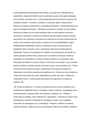 perdas dependerá da gravidade de seus efeitos, que podem ser insignificantes ou 
catastróficos. Dependerá também das circunstâncias casuais e das ações realizadas 
para minimizar as perdas como: • Cuidar adequadamente dos primeiros socorros e da 
assistência médica; • Controlar e combater os incêndios, rápido e efetivamente; • 
Reparar de imediato, equipamentos e instalações danificadas; • Implementar planos de 
ação de emergência eficientes; • Reintegrar as pessoas no trabalho, de modo efetivo. 
Minimizar os efeitos de uma perda acidental é fazer uso dos aspectos humanos e 
econômicos, motivando o controle dos acidentes que dão origem às perdas. Quando 
essa prática não é aplicada, aumentam-se as chances de ocorrerem diversos tipos de 
perdas, que ocasionam vários custos à empresa como os exemplificados a seguir: 
PERDAS NOS ACIDENTES Tempo do Trabalhador Ferido Tempo produtivo do 
trabalhador ferido é perdido e não é reembolsado pelas leis de inadequação do 
trabalhador. Tempo do Companheiro de Trabalho • Os companheiros de trabalho no 
local do acidente perdem tempo, assim como no momento de deslocar o ferido ao 
ambulatório ou à ambulância; • Perde-se tempo por lástima ou curiosidade e pela 
interrupção do trabalho ao ocorrer a lesão, e mais tarde, ao comentar o caso, contando 
estórias similares, trocando opiniões acerca das causas, correndo boatos, etc.; • Perda 
de tempo devido a limpeza do lugar, recolhimento de donativos para ajudar ao 
trabalhador e sua família, assistência às audiências, etc. • Devem-se incluir também os 
custos das horas extras dos outros trabalhadores que têm que cobrir o trabalho do 
companheiro ferido, e o tempo gasto pelo pessoal de Segurança em relação ao 
acidente. 164 
165. Tempo do Supervisor • O tempo do supervisor que se soma ao acidente inclui: • 
Assistência ao trabalhador ferido; • Investigar a causa do acidente, investigação inicial, 
acompanhamento, pesquisa sobre como prevenir a repetição, etc; • Planejar a 
continuação do trabalho, obter material novo, reprogramar; • Selecionar e treinar novos 
trabalhadores, incluindo a solicitação de candidatos ao posto, suas avaliações, 
treinamento do empregado novo ou transferido; • Preparar o relatório do acidente, 
relatório de lesões; relatório de danos à propriedade, relatório de incidentes, relatórios 
 