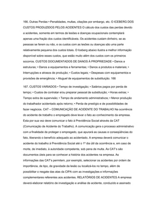 166. Outras Perdas • Penalidades, multas, citações por embargo, etc. O ICEBERG DOS 
CUSTOS PRODUZIDOS PELOS ACIDENTES O cálculo dos custos das perdas devido 
a acidentes, somente em termos de lesões e doenças ocupacionais contemplará 
apenas uma fração dos custos identificáveis. Os acidentes custam dinheiro, se as 
pessoas se ferem ou não, e os custos com as lesões ou doenças são uma parte 
relativamente pequena dos custos totais. O Iceberg abaixo ilustra a melhor informação 
disponível sobre esses custos, que estão muito além dos custos com os primeiros 
socorros. CUSTOS DOCUMENTADOS DE DANOS À PROPRIEDADE • Danos a 
estruturas; • Danos a equipamentos e ferramentas; • Danos a produtos e materiais; • 
Interrupções e atrasos de produção; • Custos legais; • Despesas com equipamentos e 
provisões de emergência; • Aluguel de equipamentos de substituição. 166 
167. CUSTOS VARIADOS • Tempo de investigação; • Salários pagos por perda de 
tempo; • Custos de contratar e/ou preparar pessoal de substituição; • Horas extras; • 
Tempo extra de supervisão; • Tempo de andamento administrativos; • Menor produção 
do trabalhador acidentado após retorno; • Perda de prestígio e de possibilidades de 
fazer negócios. CAT – COMUNICAÇÃO DE ACIDENTE DO TRABALHO Na ocorrência 
do acidente de trabalho o empregado deve levar o fato ao conhecimento da empresa. 
Esta por sua vez deve comunicar o fato à Previdência Social através da CAT 
(Comunicação de Acidente do Trabalho). A comunicação gera o processo administrativo 
com a finalidade de proteger o empregado, que apurará as causas e conseqüências do 
fato, liberando o benefício adequado ao acidentado. A empresa deverá comunicar o 
acidente do trabalho à Previdência Social até o 1º dia útil da ocorrência e, em caso de 
morte, de imediato, à autoridade competente, sob pena de multa. As CAT‘s são 
documentos úteis para se conhecer a história dos acidentes na empresa. As 
informações das CAT‘s permitem, por exemplo, selecionar os acidentes por ordem de 
importância, de tipo, de gravidade da lesão ou localizá-los no tempo, além de 
possibilitar o resgate das atas da CIPA com as investigações e informações 
complementares referentes aos acidentes. RELATÓRIOS DE ACIDENTES A empresa 
deverá elaborar relatório de investigação e análise de acidente, conduzido e assinado 
 