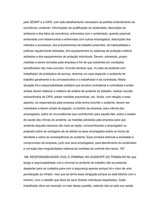 pelo SESMT e a CIPA, com todo detalhamento necessário ao perfeito entendimento da 
ocorrência, contendo: informações da qualificação do acidentado; descrições do 
ambiente e dos fatos da ocorrência; entrevistas com o acidentado, quando possível; 
entrevistas com testemunhas e entrevistas com outros empregados; descrições dos 
métodos e processos, dos procedimentos de trabalho prescritos, da habitualidade e 
práticas regularmente adotadas, dos equipamentos ou sistemas de proteção coletiva 
adotados e dos equipamentos de proteção individuais. Devem, sobretudo, propor 
medidas a serem tomadas pela empresa a fim de que acidentes em condições 
semelhantes não mais ocorram. Convém lembrar que, no caso de acidente com 
trabalhador de prestadora de serviço, teremos um caso especial: o ambiente de 
trabalho geralmente é da concessionária e o trabalhador é da contratada. Nesta 
situação há a responsabilidade solidária que envolve contratante e contratada e então 
ambas devem elaborar o relatório de análise de acidente do trabalho, realizar reunião 
extraordinária da CIPA, adotar medidas preventivas, etc. Ainda, com relação a esse 
aspecto, os responsáveis pela empresa onde tenha ocorrido o acidente, devem ser 
orientados a darem ampla divulgação, no âmbito da empresa, para ciência dos 
empregados, sobre as circunstâncias que contribuíram para aquele fato, sobre o estado 
de saúde das vítimas do acidente, as medidas adotadas pela empresa para que 
acidente daquela natureza não mais se repita, conscientizando o empregador ou 
preposto sobre as vantagens de se alertar os seus empregados sobre os riscos da 
atividade e sobre as conseqüências do acidente. Essa conduta estimula a seriedade e 
compromisso da empresa, junto aos seus empregados, para atendimento do acidentado 
e correção das irregularidades relativas às medidas de controle dos riscos. 167 
168. RESPONSABILIDADE CIVIL E CRIMINAL NO ACIDENTE DO TRABALHO No que 
tange a responsabilidade civil e criminal no acidente de trabalho não se pretende 
despertar para os cuidados para com a segurança apenas porque há o risco de uma 
penalização ao infrator, mas que se tenha essa obrigação porque se está lidando com o 
homem, com o cidadão que deve ter seus direitos individuais respeitados. Cada 
trabalhador deve ser exemplo no trato dessa questão, zelando não só pela sua saúde 
 