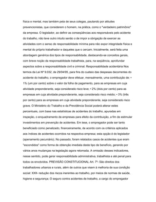 física e mental, mas também pela de seus colegas, pautando por atitudes 
prevencionistas, que considerem o homem, na prática, como o "verdadeiro patrimônio" 
da empresa. O legislador, ao definir as conseqüências aos responsáveis pelo acidente 
do trabalho, não teve outro intuito senão o de impor a obrigação de exercer as 
atividades com o senso de responsabilidade mínima para não expor integridade física e 
mental do próprio trabalhador e daqueles que o cercam. Inicialmente, será feita uma 
abordagem genérica dos tipos de responsabilidade, destacando-se conceitos gerais, 
com breve noção da responsabilidade trabalhista, para, na seqüência, aprofundar 
aspectos sobre a responsabilidade civil e criminal. Responsabilidade acidentária Nos 
termos da Lei Nº 9.032, de 29/04/95, para fins do custeio das despesas decorrentes do 
acidente do trabalho, o empregador deve efetuar, mensalmente, uma contribuição de: • 
1% (um por cento) sobre o valor da folha de pagamento, para as empresas em cuja 
atividade preponderante, seja considerado risco leve; • 2% (dois por cento) para as 
empresas em cuja atividade preponderante, seja considerado risco médio; • 3% (três 
por cento) para as empresas em cuja atividade preponderante, seja considerado risco 
grave. O Ministério do Trabalho e da Previdência Social poderá alterar estes 
percentuais, com base nas estatísticas de acidentes do trabalho, apuradas em 
inspeção, o enquadramento de empresas para efeito da contribuição, a fim de estimular 
investimentos em prevenção de acidentes. Em tese, o empregador pode ser tanto 
beneficiado como penalizado, financeiramente, de acordo com os critérios aplicados 
aos índices de acidentes ocorridos na respectiva empresa; esta opção é do legislador 
(apenamento pecuniário). No passado, foram relatados casos de acidentes que eram 
"escondidos" como forma de obtenção imediata deste tipo de benefício, gerando por 
vários anos mudanças na legislação agora retomada. A omissão desses indicadores, 
nesse sentido, pode gerar responsabilidade administrativa, trabalhista e até penal para 
todos os envolvidos. PREVISÃO CONSTITUCIONAL Art. 7º- São direitos dos 
trabalhadores urbanos e rurais, além de outros que visem à melhoria de sua condição 
social: XXII- redução dos riscos inerentes ao trabalho, por meios de normas de saúde, 
higiene e segurança; O seguro contra acidentes de trabalho, a cargo do empregador 
 