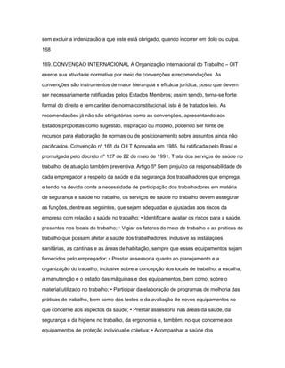 sem excluir a indenização a que este está obrigado, quando incorrer em dolo ou culpa. 
168 
169. CONVENÇAO INTERNACIONAL A Organização Internacional do Trabalho – OIT 
exerce sua atividade normativa por meio de convenções e recomendações. As 
convenções são instrumentos de maior hierarquia e eficácia jurídica, posto que devem 
ser necessariamente ratificadas pelos Estados Membros; assim sendo, torna-se fonte 
formal do direito e tem caráter de norma constitucional, isto é de tratados leis. As 
recomendações já não são obrigatórias como as convenções, apresentando aos 
Estados propostas como sugestão, inspiração ou modelo, podendo ser fonte de 
recursos para elaboração de normas ou de posicionamento sobre assuntos ainda não 
pacificados. Convenção nº 161 da O I T Aprovada em 1985, foi ratificada pelo Brasil e 
promulgada pelo decreto nº 127 de 22 de maio de 1991. Trata dos serviços de saúde no 
trabalho, de atuação também preventiva. Artigo 5º Sem prejuízo da responsabilidade de 
cada empregador a respeito da saúde e da segurança dos trabalhadores que emprega, 
e tendo na devida conta a necessidade de participação dos trabalhadores em matéria 
de segurança e saúde no trabalho, os serviços de saúde no trabalho devem assegurar 
as funções, dentre as seguintes, que sejam adequadas e ajustadas aos riscos da 
empresa com relação à saúde no trabalho: • Identificar e avaliar os riscos para a saúde, 
presentes nos locais de trabalho; • Vigiar os fatores do meio de trabalho e as práticas de 
trabalho que possam afetar a saúde dos trabalhadores, inclusive as instalações 
sanitárias, as cantinas e as áreas de habitação, sempre que esses equipamentos sejam 
fornecidos pelo empregador; • Prestar assessoria quanto ao planejamento e a 
organização do trabalho, inclusive sobre a concepção dos locais de trabalho, a escolha, 
a manutenção e o estado das máquinas e dos equipamentos, bem como, sobre o 
material utilizado no trabalho; • Participar da elaboração de programas de melhoria das 
práticas de trabalho, bem como dos testes e da avaliação de novos equipamentos no 
que concerne aos aspectos da saúde; • Prestar assessoria nas áreas da saúde, da 
segurança e da higiene no trabalho, da ergonomia e, também, no que concerne aos 
equipamentos de proteção individual e coletiva; • Acompanhar a saúde dos 
 