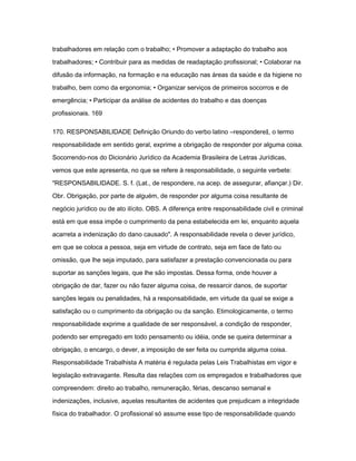 trabalhadores em relação com o trabalho; • Promover a adaptação do trabalho aos 
trabalhadores; • Contribuir para as medidas de readaptação profissional; • Colaborar na 
difusão da informação, na formação e na educação nas áreas da saúde e da higiene no 
trabalho, bem como da ergonomia; • Organizar serviços de primeiros socorros e de 
emergência; • Participar da análise de acidentes do trabalho e das doenças 
profissionais. 169 
170. RESPONSABILIDADE Definição Oriundo do verbo latino ―respondere‖, o termo 
responsabilidade em sentido geral, exprime a obrigação de responder por alguma coisa. 
Socorrendo-nos do Dicionário Jurídico da Academia Brasileira de Letras Jurídicas, 
vemos que este apresenta, no que se refere à responsabilidade, o seguinte verbete: 
"RESPONSABILIDADE. S. f. (Lat., de respondere, na acep. de assegurar, afiançar.) Dir. 
Obr. Obrigação, por parte de alguém, de responder por alguma coisa resultante de 
negócio jurídico ou de ato ilícito. OBS. A diferença entre responsabilidade civil e criminal 
está em que essa impõe o cumprimento da pena estabelecida em lei, enquanto aquela 
acarreta a indenização do dano causado". A responsabilidade revela o dever jurídico, 
em que se coloca a pessoa, seja em virtude de contrato, seja em face de fato ou 
omissão, que lhe seja imputado, para satisfazer a prestação convencionada ou para 
suportar as sanções legais, que lhe são impostas. Dessa forma, onde houver a 
obrigação de dar, fazer ou não fazer alguma coisa, de ressarcir danos, de suportar 
sanções legais ou penalidades, há a responsabilidade, em virtude da qual se exige a 
satisfação ou o cumprimento da obrigação ou da sanção. Etimologicamente, o termo 
responsabilidade exprime a qualidade de ser responsável, a condição de responder, 
podendo ser empregado em todo pensamento ou idéia, onde se queira determinar a 
obrigação, o encargo, o dever, a imposição de ser feita ou cumprida alguma coisa. 
Responsabilidade Trabalhista A matéria é regulada pelas Leis Trabalhistas em vigor e 
legislação extravagante. Resulta das relações com os empregados e trabalhadores que 
compreendem: direito ao trabalho, remuneração, férias, descanso semanal e 
indenizações, inclusive, aquelas resultantes de acidentes que prejudicam a integridade 
física do trabalhador. O profissional só assume esse tipo de responsabilidade quando 
 