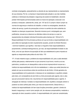 contratar empregados, pessoalmente ou através de seu representante ou representante 
de sua empresa. Por lei, a empresa é responsável pela adoção e uso das medidas 
coletivas e individuais de proteção e segurança da saúde do trabalhador, devendo 
prestar informações pormenorizadas sobre os riscos da operação a executar e do 
produto a manipular, cabendo-lhe, ainda, (art. 157 da CLT) cumprir e fazer cumprir as 
normas de segurança e medicina do trabalho; e instruir os empregados, através de 
ordens de serviço, quanto às precauções a tomar no sentido de evitar acidentes do 
trabalho ou doenças ocupacionais. Devendo inclusive punir o empregado que, sem 
justificativa, recusar-se a observar as referidas ordens de serviço e a usar os 
equipamentos de proteção individual fornecidos pela empresa (art. 158 da CLT). 
Responsabilidade Civil Os princípios jurídicos em que se funda a responsabilidade civil, 
para efeito de reparação do dano injustamente causado, provém do Direito Romano: 
―neminem laedere‖, que significa ―não lesar a ninguém‖. Esta responsabilidade é, 
propriamente, contratual distinguindo-se, por isso, da responsabilidade fundada no ato 
ilícito, uma vez que decorre da apuração do fato que estabelecerá a pena imposta ao 
agente ou responsável pela prática do ato ilícito. 170 
171. A todo instante surge o problema da responsabilidade civil, pois a cada atentado 
sofrido pela pessoa, relativamente no que concerne à sua honra, moral ou ao seu 
patrimônio, constitui-se um desequilíbrio onde se torna imprescindível invocar-se o 
instituto da responsabilidade civil a fim de restabelecer o ―status quo ante‖ (devolver ao 
estado em que se encontrava antes da ocorrência do ato ilícito). A fonte geradora da 
responsabilidade civil é justamente o interesse em se restabelecer o equilíbrio violado 
pelo dano, em conseqüência de ato ilícito ou lícito provocado pelo agente, isto é, atos 
que por provocarem danos à lei, resumemse em responsabilidade para o agente. A 
obrigação de indenizar, fundada na responsabilidade civil, equilibra a situação anterior e 
posterior ao dano sofrido pela vítima, por meio do ressarcimento. Dessa forma, o 
instituto da responsabilidade civil tem duas funções primordiais: garantir o direito do 
lesado à segurança; e servir como sanção civil, de natureza compensatória, mediante a 
reparação do dano causado a outrem. A responsabilidade civil, para ser caracterizada, 
 