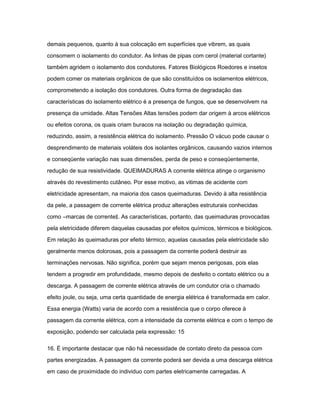 demais pequenos, quanto à sua colocação em superfícies que vibrem, as quais 
consomem o isolamento do condutor. As linhas de pipas com cerol (material cortante) 
também agridem o isolamento dos condutores. Fatores Biológicos Roedores e insetos 
podem comer os materiais orgânicos de que são constituídos os isolamentos elétricos, 
comprometendo a isolação dos condutores. Outra forma de degradação das 
características do isolamento elétrico é a presença de fungos, que se desenvolvem na 
presença da umidade. Altas Tensões Altas tensões podem dar origem à arcos elétricos 
ou efeitos corona, os quais criam buracos na isolação ou degradação química, 
reduzindo, assim, a resistência elétrica do isolamento. Pressão O vácuo pode causar o 
desprendimento de materiais voláteis dos isolantes orgânicos, causando vazios internos 
e conseqüente variação nas suas dimensões, perda de peso e conseqüentemente, 
redução de sua resistividade. QUEIMADURAS A corrente elétrica atinge o organismo 
através do revestimento cutâneo. Por esse motivo, as vitimas de acidente com 
eletricidade apresentam, na maioria dos casos queimaduras. Devido à alta resistência 
da pele, a passagem de corrente elétrica produz alterações estruturais conhecidas 
como ―marcas de corrente‖. As características, portanto, das queimaduras provocadas 
pela eletricidade diferem daquelas causadas por efeitos químicos, térmicos e biológicos. 
Em relação às queimaduras por efeito térmico, aquelas causadas pela eletricidade são 
geralmente menos dolorosas, pois a passagem da corrente poderá destruir as 
terminações nervosas. Não significa, porém que sejam menos perigosas, pois elas 
tendem a progredir em profundidade, mesmo depois de desfeito o contato elétrico ou a 
descarga. A passagem de corrente elétrica através de um condutor cria o chamado 
efeito joule, ou seja, uma certa quantidade de energia elétrica é transformada em calor. 
Essa energia (Watts) varia de acordo com a resistência que o corpo oferece à 
passagem da corrente elétrica, com a intensidade da corrente elétrica e com o tempo de 
exposição, podendo ser calculada pela expressão: 15 
16. É importante destacar que não há necessidade de contato direto da pessoa com 
partes energizadas. A passagem da corrente poderá ser devida a uma descarga elétrica 
em caso de proximidade do individuo com partes eletricamente carregadas. A 
 