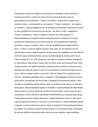 empregados, quanto em relação à coisa (exemplo: empregado conduz veículo da 
empresa sem freios e colide com outro veículo provocando lesões corporais 
generalizadas nos envolvidos); • "Culpa in comitendo" - prática de ato positivo que 
resulta em dano – ato imprudente ou ato imperito; • "Culpa in omitendo" - ato negativo 
ou omissão - o agente negligencia com as cautelas recomendadas, deixando de praticar 
os atos impeditivos à ocorrência do ato danoso - por dolo ou culpa - negligência; • 
"Culpa in custodiendo" - falta de cautela ou atenção. Em outras palavras, a 
responsabilidade civil subjetiva implica necessariamente a inclusão de um quarto 
pressuposto caracterizador, decorrendo, portanto, da conjugação dos seguintes 
elementos: • Ação ou omissão; • Dano; • Elo de causalidade entre ação/omissão e 
dano; • O dolo ou culpa do agente causador. Esta culpa, por ter natureza civil, se 
caracterizará quando o agente causador do dano atuar com negligência ou imprudência 
conforme cediço doutrinariamente, através da interpretação da primeira parte do art. 
186 do Código Civil. Art. 186. Aquele que, por ação ou omissão voluntária, negligência 
ou imprudência, violar direito e causar dano a outrem, ainda que exclusivamente moral, 
comete ato ilícito. Do referido dispositivo normativo acima transcrito, verificamos que a 
obrigação de indenizar (reparar o dano) é a conseqüência juridicamente lógica do ato 
ilícito, conforme dispõe também os arts. 927 a 943 do Código Civil, constante de seu 
Título IX - Da Responsabilidade Civil, no Capitulo I - Da Obrigação de Indenizar. Assim 
sendo temos caracterizado de forma clara a obrigação da empresa de reparar o dano 
causado ao empregado quando este por ação ou omissão causar dano a um dos seus 
empregados. Responsabilidade objetiva A lei define a responsabilidade de determinada 
pessoa (física ou jurídica) diante da ocorrência de certos fatos, onde a prova do nexo 
causal entre o FATO LESIVO E OS DANOS VERIFICADOS já é suficiente para obrigar 
à reparação dos danos sofridos pela vítima, independentemente de ter ou não havido 
culpa do agente que praticou ou provocou o evento danoso. A responsabilidade objetiva 
é regrada, a nível constitucional, pelo do artigo 37 parágrafo 6º da Constituição Federal 
que dispõe: "As pessoas jurídicas de direito público e as de direito privado, prestadoras 
de serviços públicos responderão pelos danos que seus agentes, nessa qualidade, 
 