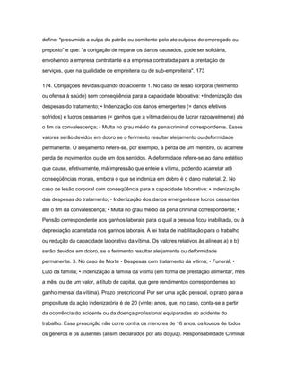 define: "presumida a culpa do patrão ou comitente pelo ato culposo do empregado ou 
preposto" e que: "a obrigação de reparar os danos causados, pode ser solidária, 
envolvendo a empresa contratante e a empresa contratada para a prestação de 
serviços, quer na qualidade de empreiteira ou de sub-empreiteira". 173 
174. Obrigações devidas quando do acidente 1. No caso de lesão corporal (ferimento 
ou ofensa à saúde) sem conseqüência para a capacidade laborativa: • Indenização das 
despesas do tratamento; • Indenização dos danos emergentes (= danos efetivos 
sofridos) e lucros cessantes (= ganhos que a vítima deixou de lucrar razoavelmente) até 
o fim da convalescença; • Multa no grau médio da pena criminal correspondente. Esses 
valores serão devidos em dobro se o ferimento resultar aleijamento ou deformidade 
permanente. O aleijamento refere-se, por exemplo, à perda de um membro, ou acarrete 
perda de movimentos ou de um dos sentidos. A deformidade refere-se ao dano estético 
que cause, efetivamente, má impressão que enfeie a vítima, podendo acarretar até 
conseqüências morais, embora o que se indeniza em dobro é o dano material. 2. No 
caso de lesão corporal com conseqüência para a capacidade laborativa: • Indenização 
das despesas do tratamento; • Indenização dos danos emergentes e lucros cessantes 
até o fim da convalescença; • Multa no grau médio da pena criminal correspondente; • 
Pensão correspondente aos ganhos laborais para o qual a pessoa ficou inabilitada, ou à 
depreciação acarretada nos ganhos laborais. A lei trata de inabilitação para o trabalho 
ou redução da capacidade laborativa da vítima. Os valores relativos às alíneas a) e b) 
serão devidos em dobro, se o ferimento resultar aleijamento ou deformidade 
permanente. 3. No caso de Morte • Despesas com tratamento da vítima; • Funeral; • 
Luto da família; • Indenização à família da vítima (em forma de prestação alimentar, mês 
a mês, ou de um valor, a título de capital, que gere rendimentos correspondentes ao 
ganho mensal da vítima). Prazo prescricional Por ser uma ação pessoal, o prazo para a 
propositura da ação indenizatória é de 20 (vinte) anos, que, no caso, conta-se a partir 
da ocorrência do acidente ou da doença profissional equiparadas ao acidente do 
trabalho. Essa prescrição não corre contra os menores de 16 anos, os loucos de todos 
os gêneros e os ausentes (assim declarados por ato do juiz). Responsabilidade Criminal 
 