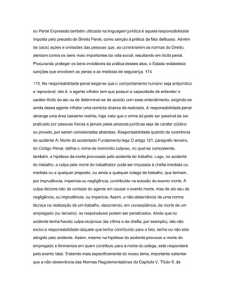 ou Penal Expressão também utilizada na linguagem jurídica é aquela responsabilidade 
imposta pelo preceito de Direito Penal, como sanção à prática de fato delituoso. Advém 
de (atos) ações e omissões das pessoas que, ao contrariarem as normas do Direito, 
atentam contra os bens mais importantes da vida social, resultando em ilícito penal. 
Procurando proteger os bens invioláveis da prática desses atos, o Estado estabelece 
sanções que envolvem as penas e as medidas de segurança. 174 
175. Na responsabilidade penal exige-se que o comportamento humano seja antijurídico 
e reprovável, isto é, o agente infrator tem que possuir a capacidade de entender o 
caráter ilícito do ato ou de determinar-se de acordo com esse entendimento, exigindo-se 
ainda desse agente infrator uma conduta diversa da realizada. A responsabilidade penal 
abrange uma área bastante restrita, haja vista que o crime só pode ser passível de ser 
praticado por pessoas físicas e jamais pelas pessoas jurídicas seja de caráter público 
ou privado, por serem consideradas abstratas. Responsabilidade quando da ocorrência 
do acidente A. Morte do acidentado Fundamento lega O artigo 121, parágrafo terceiro, 
do Código Penal, define o crime de homicídio culposo, no qual se compreende, 
também, a hipótese da morte provocada pelo acidente do trabalho. Logo, no acidente 
do trabalho, a culpa pela morte do trabalhador pode ser imputada à chefia imediata ou 
mediata ou a qualquer preposto, ou ainda a qualquer colega de trabalho, que tenham, 
por imprudência, imperícia ou negligência, contribuído na eclosão do evento morte. A 
culpa decorre não da vontade do agente em causar o evento morte, mas de ato seu de 
negligência, ou imprudência, ou imperícia. Assim, a não observância de uma norma 
técnica na realização de um trabalho, decorrendo, em conseqüência, da morte de um 
empregado (ou terceiro), os responsáveis podem ser penalizados. Ainda que no 
acidente tenha havido culpa recíproca (da vítima e da chefia, por exemplo), isto não 
exclui a responsabilidade daquele que tenha contribuído para o fato, tenha ou não sido 
atingido pelo acidente. Assim, mesmo na hipótese do acidente provocar a morte do 
empregado e ferimentos em quem contribuiu para a morte do colega, este responderá 
pelo evento fatal. Tratando mais especificamente do nosso tema‚ importante salientar 
que a não observância das Normas Regulamentadoras do Capítulo V, Título II, da 
 