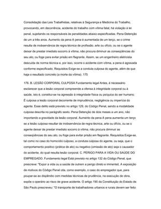 Consolidação das Leis Trabalhistas, relativas à Segurança e Medicina do Trabalho, 
provocando, em decorrência, acidente do trabalho com vítima fatal, há violação à lei 
penal, sujeitando os responsáveis às penalidades abaixo especificadas. Pena Detenção 
de um a três anos. Aumento da pena A pena é aumentada de um terço, se o crime 
resulta de inobservância de regra técnica de profissão, arte ou ofício, ou se o agente 
deixar de prestar imediato socorro à vítima, não procura diminuir as conseqüências do 
seu ato, ou foge para evitar prisão em flagrante. Assim, se um engenheiro eletricista 
descuida de norma técnica e, por isso, ocorre o acidente com vítima, a pena é agravada 
conforme especificado. Requisitos Exige-se a conduta culposa do agente, além de que 
haja o resultado concreto (a morte da vítima). 175 
176. B. LESÃO CORPORAL CULPOSA Fundamento legal Antes, é necessário 
esclarecer que a lesão corporal compreende a ofensa à integridade corporal ou à 
saúde, isto é, constitui-se na agressão à integridade física ou psíquica do ser humano. 
É culposa a lesão corporal decorrente de imprudência, negligência ou imperícia do 
agente. Esse delito está previsto no artigo 129, do Código Penal, sendo a modalidade 
culposa descrita no parágrafo sexto. Pena Detenção de dois meses a um ano, não 
importando a gravidade da lesão corporal. Aumento da pena A pena aumenta um terço 
se a lesão culposa resultar de inobservância de regra técnica, arte ou ofício, ou se o 
agente deixar de prestar imediato socorro à vítima, não procura diminuir as 
conseqüências do seu ato, ou foge para evitar prisão em flagrante. Requisitos Exige-se, 
tal como no caso do homicídio culposo, a conduta culposa do agente, ou seja, que o 
comportamento positivo (prática de ato) ou negativo (omissão de ato) seja o causador 
do acidente, do qual resulta lesão corporal. C. PERIGO PARA A VIDA OU SAÚDE DO 
EMPREGADO. Fundamento legal Está previsto no artigo 132 do Código Penal, que 
prescreve: "Expor a vida ou a saúde de outrem a perigo direto e iminente‖. A exposição 
de motivos do Código Penal cita, como exemplo, o caso do empregador que, para 
poupar-se ao dispêndio com medidas técnicas de prudência, na execução de obra, 
expõe o operário ao risco de grave acidente. O artigo 190 da Constituição do Estado de 
São Paulo prescreveu: "O transporte de trabalhadores urbanos e rurais devem ser feito 
 