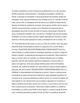 por ônibus, atendidas as normas de segurança estabelecidas em lei." São exemplos, 
também capitulados nesse dispositivo: a exposição do empregado a substâncias 
tóxicas, a exposição do empregado a máquinas perigosas sem proteção, obrigar que 
empregado menor execute atividades de risco proibidas por lei, etc. Aqui não se fala em 
culpa, mas em dolo. O empregador deixa de oferecer as condições de segurança por 
descaso na tomada de medidas de prevenção. Assim age por vontade, não de causar o 
acidente, mas de economizar recursos com os dispêndios de segurança para os 
empregados, assumindo os riscos de expor os mesmos a grave perigo. Esse tipo de 
crime é considerado subsidiário, pois, se consumar o resultado mais gravoso (acidente 
do trabalho com morte ou lesão corporal) o agente responderá por homicídio ou lesão 
corporal (e não mais pela exposição de outrem a periclitação de vida ou saúde). 176 
177. Pena Detenção de três meses a um ano, se o fato não constituir crime mais grave. 
Requisitos Exige conduta dolosa do agente e o perigo deve ser concreto (direto e 
iminente). QUEM PODE SER RESPONSABILIZADO CRIMINALMENTE Pode ser a 
chefia imediata ou a chefia mediata do empregado acidentado, ou mesmo o colega de 
trabalho e também, os responsáveis pela segurança do acidentado. Nada impede que 
haja a co-autoria. Assim, por exemplo, se a Gerência determina que um trabalho 
específico seja feito sob condições totalmente inadequadas, no que se refere ao 
aspecto de segurança, sendo essa posição ratificada pelas chefias intermediárias, 
resultando, daí, acidente do trabalho com vítima, todos os culpados estarão sujeitos a 
responder pelo dano causado. RELAÇÃO ENTRE A RESPONSABILIDADE CIVIL E A 
CRIMINAL A responsabilidade civil independe da criminal. Todavia, a sentença penal 
condenatória (na esfera criminal) torna indiscutível a responsabilidade reparatória civil 
(na esfera cível). A sentença absolutória na esfera criminal, com trânsito em julgado, faz 
coisa julgada no cível, não permitindo que se postule a reparação civil, somente se: • 
Negar a existência do fato (fato ocorrido não é crime) ou a sua autoria (o autor do crime 
não é a pessoa que foi processada); • Reconhecer a legítima defesa, ou o estado de 
necessidade, ou o estrito cumprimento do dever legal, ou o exercício regular do direito. 
Logo, a sentença absolutória na esfera criminal, por falta ou insuficiência das provas, 
 