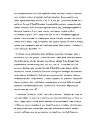que não permitam imputar o crime à pessoa acusada, não afasta o direito da vítima ou 
seus familiares exigirem a reparação civil (patrimonial) dos danos, ajuizando ação 
contra o possível causador do dano. CASOS DE ACIDENTES DE ORIGEM ELÉTRICA 
Acidentes Geração 1º CASO Descrição do acidente O empregado estava debruçado 
sobre a tampa da turbina, realizando reparo em chave- bóia, utilizada para comandar 
bomba de drenagem. O empregado retirou a proteção que envolvia o relé de 
acionamento, expondo fiações energizadas com 127 VCA. Ao esticar o braço para 
concluir o reparo na bóia, veio a tocar nessa parte energizada, havendo o aterramento 
elétrico através de seu corpo. Como estava com o queixo apoiado em estrutura metálica 
sobre a qual estava debruçado, sofreu vários espasmos decorrentes do contato elétrico. 
Soltou-se sozinho do contato 177 
178. elétrico. Houve lesões decorrentes do choque (queimadura no braço e boca) e 
lesão aberta na boca e gengiva. Causas imediatas • Exposição de partes energizadas; 
Deixar de isolar ou delimitar a área de risco. Causas básicas • Falta de supervisão; • 
Inexistência de padrões de segurança para essa tarefa; • Trabalho executado em 
condições de risco e sem acompanhamento. 2º CASO Descrição do acidente Os 
empregados estavam realizando trabalhos de finalização de montagem de uma turbina, 
dentro do poço da turbina. Em dado momento, um empregado que estava utilizando 
uma lixadeira sofreu choque elétrico. O contato foi desfeito e o acidentado foi socorrido. 
Causas imediatas • Más condições de conservação da ferramenta; Falta de inspeção 
preliminar na ferramenta de trabalho. Causa básicas • Inexistência de padrões de 
segurança para a tarefa. 178 
179. Acidentes Distribuição 1º CASO Descrição do acidente O eletricista ao chegar na 
caixa de medição em área rural, realizar inspeção visual e constatar que não havia ser 
vivo no frontal da caixa, tentou abri-la, porém foi atacado por abelhas. Após o ataque 
verificou que estavam alojadas no cano dos condutores de entrada na lateral da caixa 
de medição. Utilizaram o ―fumacê‖ e concluíram a Inspeção. Quando do término do 
serviço o eletricista observou que seu rosto começou inchar e sentiu fortes dores. 
 