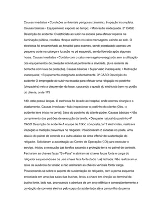 Causas imediatas • Condições ambientais perigosas (animais); Inspeção incompleta. 
Causas básicas • Equipamento exposto ao tempo; • Motivação inadequada. 2º CASO 
Descrição do acidente: O eletricista ao subir na escada para efetuar reparos na 
iluminação pública, recebeu choque elétrico no cabo mensageiro, caindo ao solo. O 
eletricista foi encaminhado ao hospital para exames, sendo constatado apenas um 
pequeno corte na cabeça e luxação no pé esquerdo, sendo liberado após algumas 
horas. Causas imediatas • Contato com o cabo mensageiro energizado sem a utilização 
dos equipamentos de proteção individual pertinente a atividade, (luva isolante de 
borracha com luva de proteção). Causas básicas • Supervisão inadequada; • Motivação 
inadequada; • Equipamento energizado acidentalmente. 3º CASO Descrição do 
acidente O empregado ao subir na escada para efetuar uma religação no postinho 
(pingadeira) veio a desprender da base, causando a queda do eletricista bem no portão 
do cliente, onde 179 
180. este possui lanças. O eletricista foi levado ao hospital, onde ocorreu cirurgia e o 
afastamento. Causas imediatas • Não inspecionar o postinho do cliente (Obs.: o 
acidente teve início no corte); Base do postinho do cliente podre. Causas básicas • Não 
cumprimento dos padrões de execução da tarefa; • Desgaste natural do postinho 4º 
CASO Descrição do acidente A equipe de 15kV, composta por 2 eletricistas, realizava 
inspeção e medição preventiva no religador. Posicionaram 2 escadas no poste, uma 
abaixo do painel de controle e a outra abaixo da cinta inferior de sustentação do 
religador. Solicitaram a autorização ao Centro de Operação (CO) para executar o 
serviço. Iniciou a execução das tarefas sacando a proteção terra no painel de controle. 
Fecharam as chaves facas "By-Pass" e abriram as chaves facas fonte e carga do 
religador esquecendo-se de uma chave faca fonte (lado rua) fechada. Não realizaram o 
teste de ausência de tensão e não aterraram as chaves verticais fonte/ carga. 
Posicionando-se sobre o suporte de sustentação do religador, com a perna esquerda 
encostada em uma das saias das buchas, levou a chave em direção ao terminal da 
bucha fonte, lado rua, provocando a abertura de um arco elétrico e conseqüentemente a 
condução de corrente elétrica pelo corpo do acidentado até a panturrilha da perna 
 