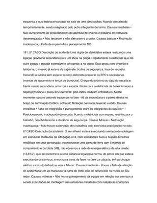 esquerda a qual estava encostada na saia de uma das buchas, ficando desfalecido 
temporariamente, sendo resgatado pelo outro integrante de turma. Causas imediatas • 
Não cumprimento de procedimentos de abertura de chaves e trabalho em estrutura 
desenergizada; • Não testaram e não aterraram o circuito. Causas básicas • Motivação 
inadequada; • Falta de supervisão e planejamento 180 
181. 5º CASO Descrição do acidente Uma dupla de eletricistas estava realizando uma 
ligação provisória secundária para um show na praça. Rapidamente o eletricista que iria 
subir pegou a escada extensível e colocando-a no poste. Este pegou seu cinturão e 
talabarte, o mesmo já estava de capacete, óculos de segurança, luva de vaqueta. 
Iniciando a subida sem esperar o outro eletricista preparar os EPC‘s necessários 
(mantas de isolamento e lençol de borracha). Chegando próximo ao topo da escada e 
frente a rede secundária, amarrou a escada. Pediu para o eletricista de baixo fornecer a 
fiação provisória e puxou bruscamente, pois estes estavam enroscados. Neste 
momento tocou o cotovelo esquerdo na fase ―A‖ da secundária e a perna direita no 
braço de Iluminação Pública, sofrendo fibrilação cardíaca, levando a óbito. Causas 
imediatas • Falta de integração e planejamento entre os integrantes da equipe; • 
Posicionamento inadequado da escada, ficando o eletricista com espaço restrito para o 
trabalho, desobedecendo a distância de segurança. Causas básicas • Motivação 
inadequada; • Não houve supervisão dos trabalhos pelo eletricista posicionado no solo. 
6º CASO Descrição do acidente: O serralheiro estava executando serviços de soldagem 
em estruturas metálicas de edificação civil, com esticadores fixos e fixação de telhas 
metálicas em uma construção. Ao manusear uma barra de ferro com 6 metros de 
comprimento e de bitola 3/8‖, não observou a rede de energia elétrica de alta tensão 
(13,8 kV), que se encontrava a uma distância legal pela norma, do ponto em que estava 
executando os serviços, encostou a barra de ferro na fase da calçada, sofreu choque 
elétrico e caiu do telhado e veio a falecer. Causas imediatas • Houve a falta de atenção 
do acidentado, em ao manusear a barra de ferro, não ter observado os riscos ao seu 
redor. Causas indiretas • Não houve planejamento da equipe em relação aos serviços a 
serem executados de montagem das estruturas metálicas com relação as condições 
 