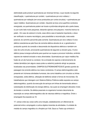 eletricidade pode produzir queimaduras por diversas formas, o que resulta na seguinte 
classificação; • queimaduras por contato; • queimaduras por arco voltaico; • 
queimaduras por radiação (em arcos produzidos por curtos-circuitos); • queimaduras por 
vapor metálico. Queimaduras por contato ―Quando se toca uma superfície condutora 
energizada, as queimaduras podem ser locais e profundas atingindo até a parte óssea, 
ou por outro lado muito pequenas, deixando apenas uma pequena ―mancha branca na 
pela‖―. Em caso de sobrevir à morte, esse último caso é bastante importante, e deve 
ser verificado no exame necrológico, para possibilitar a reconstrução, mais exata 
possível, do caminho percorrido pela corrente. Queimaduras por arco voltaico O arco 
elétrico caracteriza-se pelo fluxo de corrente elétrica através do ar, e geralmente é 
produzido quando da conexão e desconexão de dispositivos elétricos e também em 
caso de curto-circuito, provocando queimaduras de segundo ou terceiro grau. O arco 
elétrico possui energia suficiente para queimar as roupas e provocar incêndios, emitindo 
vapores de material ionizado e raios ultravioletas. Queimaduras por vapor metálico Na 
fusão de um elo fusível ou condutor, há a emissão de vapores e derramamento de 
metais derretidos (em alguns casos prata ou estanho) podendo atingir as pessoas 
localizadas nas proximidades. CAMPOS ELETROMAGNÉTICOS É gerado quando da 
passagem da corrente elétrica nos meios condutores. O campo eletromagnético está 
presente em inúmeras atividades humanas, tais como trabalhos com circuitos ou linhas 
energizadas, solda elétrica, utilização de telefonia celular e fornos de microondas. Os 
trabalhadores que interagem com Sistema Elétrico Potência estão expostos ao campo 
eletromagnético, quando da execução de serviços em linhas de transmissão aérea e 
subestações de distribuição de energia elétrica, nas quais se empregam elevados níveis 
de tensão e corrente. Os efeitos possíveis no organismo humano decorrente da 
exposição ao campo eletromagnético são de natureza elétrica e magnética. Onde o 
empregado fica exposto ao 16 
17. campo onde seu corpo sofre uma indução, estabelecendo um diferencial de 
potencial entre o empregado e outros objetos inerentes às atividades. A unidade de 
medida do campo magnético é o Ampére por Volt, Gaus ou Tesla cujo símbolo é 
 