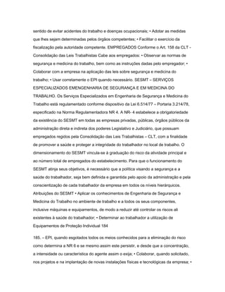 sentido de evitar acidentes do trabalho e doenças ocupacionais; • Adotar as medidas 
que lhes sejam determinadas pelos órgãos competentes; • Facilitar o exercício da 
fiscalização pela autoridade competente. EMPREGADOS Conforme o Art. 158 da CLT - 
Consolidação das Leis Trabalhistas Cabe aos empregados: • Observar as normas de 
segurança e medicina do trabalho, bem como as instruções dadas pelo empregador; • 
Colaborar com a empresa na aplicação das leis sobre segurança e medicina do 
trabalho; • Usar corretamente o EPI quando necessário. SESMT – SERVIÇOS 
ESPECIALIZADOS EMENGENHARIA DE SEGURANÇA E EM MEDICINA DO 
TRABALHO. Os Serviços Especializados em Engenharia de Segurança e Medicina do 
Trabalho está regulamentado conforme dispositivo da Lei 6.514/77 – Portaria 3.214/78, 
especificado na Norma Regulamentadora NR 4. A NR- 4 estabelece a obrigatoriedade 
da existência do SESMT em todas as empresas privadas, públicas, órgãos públicos da 
administração direta e indireta dos poderes Legislativo e Judiciário, que possuam 
empregados regidos pela Consolidação das Leis Trabalhistas – CLT, com a finalidade 
de promover a saúde e proteger a integridade do trabalhador no local de trabalho. O 
dimensionamento do SESMT vincula-se à graduação do risco da atividade principal e 
ao número total de empregados do estabelecimento. Para que o funcionamento do 
SESMT atinja seus objetivos, é necessário que a política visando a segurança e a 
saúde do trabalhador, seja bem definida e garantida pelo apoio da administração e pela 
conscientização de cada trabalhador da empresa em todos os níveis hierárquicos. 
Atribuições do SESMT • Aplicar os conhecimentos de Engenharia de Segurança e 
Medicina do Trabalho no ambiente de trabalho e a todos os seus componentes, 
inclusive máquinas e equipamentos, de modo a reduzir até controlar os riscos ali 
existentes à saúde do trabalhador; • Determinar ao trabalhador a utilização de 
Equipamentos de Proteção Individual 184 
185. – EPI, quando esgotados todos os meios conhecidos para a eliminação do risco 
como determina a NR 6 e se mesmo assim este persistir, e desde que a concentração, 
a intensidade ou característica do agente assim o exija; • Colaborar, quando solicitado, 
nos projetos e na implantação de novas instalações físicas e tecnológicas da empresa; • 
 