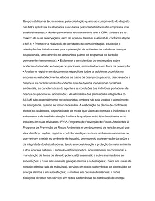 Responsabilizar-se tecnicamente, pela orientação quanto ao cumprimento do disposto 
nas NR‘s aplicáveis às atividades executadas pelos trabalhadores das empresas e/ou 
estabelecimentos; • Manter permanente relacionamento com a CIPA, valendo-se ao 
máximo de suas observações, além de apoiá-la, treiná-la e atendê-la, conforme dispõe 
a NR 5; • Promover a realização de atividades de conscientização, educação e 
orientação dos trabalhadores para a prevenção de acidentes do trabalho e doenças 
ocupacionais, tanto através de campanhas quanto de programas de duração 
permanente (treinamentos); • Esclarecer e conscientizar os empregados sobre 
acidentes do trabalho e doenças ocupacionais, estimulando-os em favor da prevenção; 
• Analisar e registrar em documentos específicos todos os acidentes ocorridos na 
empresa ou estabelecimento, e todos os casos de doença ocupacional, descrevendo a 
história e as características do acidente e/ou da doença ocupacional, os fatores 
ambientais, as características do agente e as condições dos indivíduos portadores de 
doença ocupacional ou acidentado; • As atividades dos profissionais integrantes do 
SESMT são essencialmente prevencionistas, embora não seja vedado o atendimento 
de emergência, quando se tornar necessário. A elaboração de planos de controle de 
efeitos de catástrofes, disponibilidade de meios que visem ao combate a incêndios e o 
salvamento e de imediata atenção à vítima de qualquer outro tipo de acidente estão 
incluídos em suas atividades. PPRA-Programa de Prevenção de Riscos Ambientais O 
Programa de Prevenção de Riscos Ambientais é um documento de revisão anual, que 
visa identificar, avaliar, registrar, controlar e mitigar os riscos ambientais existentes ou 
que venham a existir no ambiente de trabalho, promovendo a preservação da saúde e 
da integridade dos trabalhadores, tendo em consideração a proteção do meio ambiente 
e dos recursos naturais. • radiação eletromagnética, principalmente na construção e 
manutenção de linhas de elevado potencial (transmissão e sub-transmissão) e em 
subestações; • ruído em usinas de geração elétrica e subestações; • calor em usinas de 
geração elétrica (sala de máquinas), serviços em redes subterrâneas de distribuição de 
energia elétrica e em subestações; • umidade em caixas subterrâneas; • riscos 
biológicos diversos nos serviços em redes subterrâneas de distribuição de energia 
 