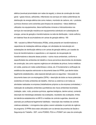 elétrica (eventual proximidade com redes de esgoto), e obras de construção de modo 
geral; • gases tóxicos, asfixiantes, inflamáveis nos serviços em redes subterrâneas de 
distribuição de energia elétrica tais como metano, monóxido de carbono, etc; • produtos 
químicos diversos como solventes para limpeza de acessórios; • óleos dielétricos 
utilizados nos equipamentos, óleos lubrificantes minerais e hidrocarbonetos nos 
serviços de manutenção mecânica em equipamentos sobretudo em subestações de 
energia, usinas de geração e transformadores na rede de distribuição; • ácido sulfúrico 
em baterias fixas de acumuladores em usinas de geração elétrica. 185 
186. • ascarel ou Bifenil Policlorados (PCBs), ainda presente em transformadores e 
capacitores de instalações elétricas antigas, em atividades de manutenção em 
subestações de distribuição elétrica e em usinas de geração elétrica, por ocasião da 
troca de transformadores e capacitores e, em especial, da recuperação de 
transformadores e descarte desse produto. • outros riscos ambientais, conforme a 
especificidade dos ambientes de trabalho e riscos porventura decorrentes de atividades 
de construção, tais como vapores orgânicos em atividades de pintura, fumos metálicos 
em solda, poeiras em redes subterrâneas e obras, etc. É fundamental a verificação da 
existência dos aspectos estruturais no documento base do PPRA, que dentre todos 
legalmente estabelecidos, cabe especial atenção para os seguintes: • discussão do 
documento base com os empregados (CIPA); • descrição de todos os riscos potenciais 
existentes em todos ambientes de trabalho, internos ou externos e em todas as 
atividades realizadas na empresa (trabalhadores próprios ou de empresa contratadas); • 
realização de avaliações ambientais quantitativas dos riscos ambientais levantados 
(radiação, calor, ruído, produtos químicos, agentes biológicos, dentre outros), contendo 
descrição de metodologia adotadas nas avaliações, resultados das avaliações, limites 
de tolerância estabelecidos na NR15 e medidas de controle sugeridas, devendo ser 
assinado por profissional legalmente habilitado; • descrição das medidas de controle 
coletivas adotadas; • cronograma das ações a serem adotadas no período de vigência 
do programa. O PPRA deve estar articulado com os demais documentos de Saúde e 
Segurança do Trabalho - SST, como PCMSO, PCA e o PCMAT (em caso de construção 
 