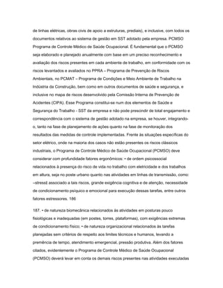 de linhas elétricas, obras civis de apoio a estruturas, prediais), e inclusive, com todos os 
documentos relativos ao sistema de gestão em SST adotado pela empresa. PCMSO 
Programa de Controle Médico de Saúde Ocupacional. É fundamental que o PCMSO 
seja elaborado e planejado anualmente com base em um preciso reconhecimento e 
avaliação dos riscos presentes em cada ambiente de trabalho, em conformidade com os 
riscos levantados e avaliados no PPRA – Programa de Prevenção de Riscos 
Ambientais, no PCMAT – Programa de Condições e Meio Ambiente de Trabalho na 
Indústria da Construção, bem como em outros documentos de saúde e segurança, e 
inclusive no mapa de riscos desenvolvido pela Comissão Interna de Prevenção de 
Acidentes (CIPA). Esse Programa constitui-se num dos elementos de Saúde e 
Segurança do Trabalho - SST da empresa e não pode prescindir de total engajamento e 
correspondência com o sistema de gestão adotado na empresa, se houver, integrando-o, 
tanto na fase de planejamento de ações quanto na fase de monitoração dos 
resultados das medidas de controle implementadas. Frente às situações específicas do 
setor elétrico, onde na maioria dos casos não estão presentes os riscos clássicos 
industriais, o Programa de Controle Médico de Saúde Ocupacional (PCMSO) deve 
considerar com profundidade fatores ergonômicos: • de ordem psicossocial 
relacionados à presença do risco de vida no trabalho com eletricidade e dos trabalhos 
em altura, seja no poste urbano quanto nas atividades em linhas de transmissão, como: 
―stress‖ associado a tais riscos, grande exigência cognitiva e de atenção, necessidade 
de condicionamento psíquico e emocional para execução dessas tarefas, entre outros 
fatores estressores. 186 
187. • de natureza biomecânica relacionados às atividades em posturas pouco 
fisiológicas e inadequadas (em postes, torres, plataformas), com exigências extremas 
de condicionamento físico; • de natureza organizacional relacionados às tarefas 
planejadas sem critérios de respeito aos limites técnicos e humanos, levando a 
premência de tempo, atendimento emergencial, pressão produtiva. Além dos fatores 
citados, evidentemente o Programa de Controle Médico de Saúde Ocupacional 
(PCMSO) deverá levar em conta os demais riscos presentes nas atividades executadas 
 