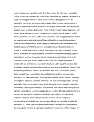 conforme cada caso especificamente. O controle médico deverá incluir: • avaliações 
clínicas cuidadosas, admissionais e periódicas, com ênfase em aspectos neurológicos e 
osteo-músculo-ligamentares de modo geral; • avaliação de aspectos físicos do 
trabalhador pertinentes a outros riscos levantados, incluindo ruído, calor ambiente e 
exposição a produtos químicos; • avaliação psicológica voltada para o tipo de atividade 
a desenvolver; • avaliação de acuidade visual, (trabalho muitas vezes à distância, e com 
percepção de detalhes). Exames complementares poderão ser solicitados, a critério 
médico, conforme cada caso. Ainda, ações preventivas para situações especiais devem 
ser previstas, como vacinação contra Tétano e Hepatite, no caso de atividades em 
caixas subterrâneas próximas à rede de esgoto. O Programa de Controle Médico de 
Saúde Ocupacional (PCMSO), além da avaliação individual de cada trabalhador 
envolvido, periodicamente, tem o caráter de um estudo de corte, longitudinal, onde o 
médico do trabalho tem oportunidade de acompanhar uma determinada população de 
trabalhadores ao longo de sua vida laboral, estudando o possível aparecimento de 
sintomas ou patologias, a partir da exposição conhecida a fatores agressores. É 
fundamental que os relatórios anuais sejam detalhados, com a guarda judiciosa dos 
prontuários médicos, sendo a implementação do programa verificada pelo Auditor Fiscal 
do Trabalho por meio da correção dos Atestados de Saúde Ocupacionais, quanto a 
dados obrigatórios e periodicidade, disponibilidade dos relatórios anuais e, caso 
necessário, por meio das análises dos prontuários médicos. CIPA-Comissão Interna de 
Prevenção de Acidentes Conforme determina a NR 5 as empresas privadas, públicas, 
sociedades de economia mista, órgãos da administração direta e indireta, instituições 
beneficentes, associações recreativas, cooperativas, bem como outras instituições que 
admitam trabalhadores como empregados devem constituir CIPA por estabelecimento e 
mantê-la em regular funcionamento. A CIPA tem como objetivo a prevenção de 
acidentes e doenças decorrentes do trabalho, de modo a tornar compatível 
permanentemente o trabalho com a preservação da vida e a promoção da saúde do 
trabalhador. A CIPA é composta por representantes do empregador - (designados) e 
dos empregados (eleitos). O organograma pode ser representado conforme segue: 187 
 