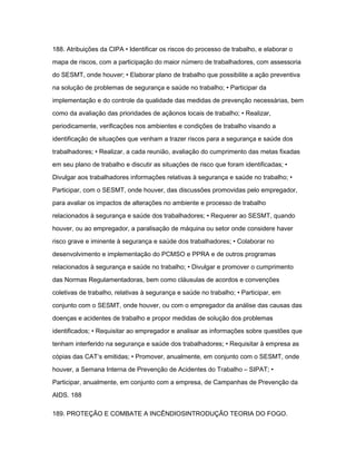 188. Atribuições da CIPA • Identificar os riscos do processo de trabalho, e elaborar o 
mapa de riscos, com a participação do maior número de trabalhadores, com assessoria 
do SESMT, onde houver; • Elaborar plano de trabalho que possibilite a ação preventiva 
na solução de problemas de segurança e saúde no trabalho; • Participar da 
implementação e do controle da qualidade das medidas de prevenção necessárias, bem 
como da avaliação das prioridades de açãonos locais de trabalho; • Realizar, 
periodicamente, verificações nos ambientes e condições de trabalho visando a 
identificação de situações que venham a trazer riscos para a segurança e saúde dos 
trabalhadores; • Realizar, a cada reunião, avaliação do cumprimento das metas fixadas 
em seu plano de trabalho e discutir as situações de risco que foram identificadas; • 
Divulgar aos trabalhadores informações relativas à segurança e saúde no trabalho; • 
Participar, com o SESMT, onde houver, das discussões promovidas pelo empregador, 
para avaliar os impactos de alterações no ambiente e processo de trabalho 
relacionados à segurança e saúde dos trabalhadores; • Requerer ao SESMT, quando 
houver, ou ao empregador, a paralisação de máquina ou setor onde considere haver 
risco grave e iminente à segurança e saúde dos trabalhadores; • Colaborar no 
desenvolvimento e implementação do PCMSO e PPRA e de outros programas 
relacionados à segurança e saúde no trabalho; • Divulgar e promover o cumprimento 
das Normas Regulamentadoras, bem como cláusulas de acordos e convenções 
coletivas de trabalho, relativas à segurança e saúde no trabalho; • Participar, em 
conjunto com o SESMT, onde houver, ou com o empregador da análise das causas das 
doenças e acidentes de trabalho e propor medidas de solução dos problemas 
identificados; • Requisitar ao empregador e analisar as informações sobre questões que 
tenham interferido na segurança e saúde dos trabalhadores; • Requisitar à empresa as 
cópias das CAT‘s emitidas; • Promover, anualmente, em conjunto com o SESMT, onde 
houver, a Semana Interna de Prevenção de Acidentes do Trabalho – SIPAT; • 
Participar, anualmente, em conjunto com a empresa, de Campanhas de Prevenção da 
AIDS. 188 
189. PROTEÇÃO E COMBATE A INCÊNDIOSINTRODUÇÃO TEORIA DO FOGO. 
 
