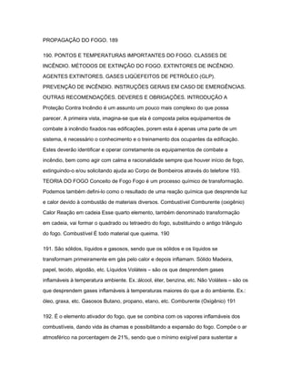 PROPAGAÇÃO DO FOGO. 189 
190. PONTOS E TEMPERATURAS IMPORTANTES DO FOGO. CLASSES DE 
INCÊNDIO. MÉTODOS DE EXTINÇÃO DO FOGO. EXTINTORES DE INCÊNDIO. 
AGENTES EXTINTORES. GASES LIQÜEFEITOS DE PETRÓLEO (GLP). 
PREVENÇÃO DE INCÊNDIO. INSTRUÇÕES GERAIS EM CASO DE EMERGÊNCIAS. 
OUTRAS RECOMENDAÇÕES. DEVERES E OBRIGAÇÕES. INTRODUÇÃO A 
Proteção Contra Incêndio é um assunto um pouco mais complexo do que possa 
parecer. A primeira vista, imagina-se que ela é composta pelos equipamentos de 
combate à incêndio fixados nas edificações, porem esta é apenas uma parte de um 
sistema, é necessário o conhecimento e o treinamento dos ocupantes da edificação. 
Estes deverão identificar e operar corretamente os equipamentos de combate a 
incêndio, bem como agir com calma e racionalidade sempre que houver início de fogo, 
extinguindo-o e/ou solicitando ajuda ao Corpo de Bombeiros através do telefone 193. 
TEORIA DO FOGO Conceito de Fogo Fogo é um processo químico de transformação. 
Podemos também defini-lo como o resultado de uma reação química que desprende luz 
e calor devido à combustão de materiais diversos. Combustível Comburente (oxigênio) 
Calor Reação em cadeia Esse quarto elemento, também denominado transformação 
em cadeia, vai formar o quadrado ou tetraedro do fogo, substituindo o antigo triângulo 
do fogo. Combustível É todo material que queima. 190 
191. São sólidos, líquidos e gasosos, sendo que os sólidos e os líquidos se 
transformam primeiramente em gás pelo calor e depois inflamam. Sólido Madeira, 
papel, tecido, algodão, etc. Líquidos Voláteis – são os que desprendem gases 
inflamáveis à temperatura ambiente. Ex.:álcool, éter, benzina, etc. Não Voláteis – são os 
que desprendem gases inflamáveis à temperaturas maiores do que a do ambiente. Ex.: 
óleo, graxa, etc. Gasosos Butano, propano, etano, etc. Comburente (Oxigênio) 191 
192. É o elemento ativador do fogo, que se combina com os vapores inflamáveis dos 
combustíveis, dando vida às chamas e possibilitando a expansão do fogo. Compõe o ar 
atmosférico na porcentagem de 21%, sendo que o mínimo exigível para sustentar a 
 