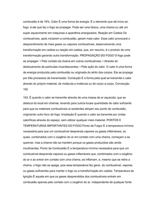 combustão é de 16%. Calor É uma forma de energia. É o elemento que dá início ao 
fogo, é ele que faz o fogo se propagar. Pode ser uma faísca, uma chama ou até um 
super aquecimento em máquinas e aparelhos energizados. Reação em Cadeia Os 
combustíveis, após iniciarem a combustão, geram mais calor. Esse calor provocará o 
desprendimento de mais gases ou vapores combustíveis, desenvolvendo uma 
transformação em cadeia ou reação em cadeia, que, em resumo, é o produto de uma 
transformação gerando outra transformação. PROPAGAÇÃO DO FOGO O fogo pode 
se propagar: • Pelo contato da chama em outros combustíveis; • Através do 
deslocamento de partículas incandescentes; • Pela ação do calor. O calor é uma forma 
de energia produzida pela combustão ou originada do atrito dos corpos. Ele se propaga 
por três processos de transmissão: Condução É a forma pela qual se transmite o calor 
através do próprio material, de molécula a molécula ou de corpo a corpo. Convecção 
192 
193. É quando o calor se transmite através de uma massa de ar aquecida, que se 
desloca do local em chamas, levando para outros locais quantidade de calor suficiente 
para que os materiais combustíveis aí existentes atinjam seu ponto de combustão, 
originando outro foco de fogo. Irradiação É quando o calor se transmite por ondas 
caloríficas através do espaço, sem utilizar qualquer meio material. PONTOS E 
TEMPERATURAS IMPORTANTES DO FOGO Ponto de Fulgor É a temperatura mínima 
necessária para que um combustível desprenda vapores ou gases inflamáveis, os 
quais, combinados com o oxigênio do ar em contato com uma chama, começam a se 
queimar, mas a chama não se mantém porque os gases produzidos são ainda 
insuficientes. Ponto de Combustão É a temperatura mínima necessária para que um 
combustível desprenda vapores ou gases inflamáveis que, combinados com o oxigênio 
do ar e ao entrar em contato com uma chama, se inflamam, e, mesmo que se retire a 
chama, o fogo não se apaga, pois essa temperatura faz gerar, do combustível, vapores 
ou gases suficientes para manter o fogo ou a transformação em cadeia. Temperatura de 
Ignição É aquela em que os gases desprendidos dos combustíveis entram em 
combustão apenas pelo contato com o oxigênio do ar, independente de qualquer fonte 
 