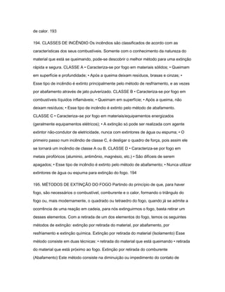de calor. 193 
194. CLASSES DE INCÊNDIO Os incêndios são classificados de acordo com as 
características dos seus combustíveis. Somente com o conhecimento da natureza do 
material que está se queimando, pode-se descobrir o melhor método para uma extinção 
rápida e segura. CLASSE A • Caracteriza-se por fogo em materiais sólidos; • Queimam 
em superfície e profundidade; • Após a queima deixam resíduos, brasas e cinzas; • 
Esse tipo de incêndio é extinto principalmente pelo método de resfriamento, e as vezes 
por abafamento através de jato pulverizado. CLASSE B • Caracteriza-se por fogo em 
combustíveis líquidos inflamáveis; • Queimam em superfície; • Após a queima, não 
deixam resíduos; • Esse tipo de incêndio é extinto pelo método de abafamento. 
CLASSE C • Caracteriza–se por fogo em materiais/equipamentos energizados 
(geralmente equipamentos elétricos); • A extinção só pode ser realizada com agente 
extintor não-condutor de eletricidade, nunca com extintores de água ou espuma; • O 
primeiro passo num incêndio de classe C, é desligar o quadro de força, pois assim ele 
se tornará um incêndio de classe A ou B. CLASSE D • Caracteriza-se por fogo em 
metais pirofóricos (aluminio, antimônio, magnésio, etc.) • São difíceis de serem 
apagados; • Esse tipo de incêndio é extinto pelo método de abafamento; • Nunca utilizar 
extintores de água ou espuma para extinção do fogo. 194 
195. MÉTODOS DE EXTINÇÃO DO FOGO Partindo do princípio de que, para haver 
fogo, são necessários o combustível, comburente e o calor, formando o triângulo do 
fogo ou, mais modernamente, o quadrado ou tetraedro do fogo, quando já se admite a 
ocorrência de uma reação em cadeia, para nós extinguirmos o fogo, basta retirar um 
desses elementos. Com a retirada de um dos elementos do fogo, temos os seguintes 
métodos de extinção: extinção por retirada do material, por abafamento, por 
resfriamento e extinção química. Extinção por retirada do material (Isolamento) Esse 
método consiste em duas técnicas: • retirada do material que está queimando • retirada 
do material que está próximo ao fogo. Extinção por retirada do comburente 
(Abafamento) Este método consiste na diminuição ou impedimento do contato de 
 