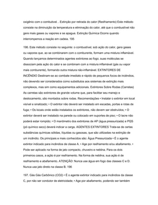 oxigênio com o combutivel. . Extinção por retirada do calor (Resfriamento) Este método 
consiste na diminuição da temperatura e eliminação do calor, até que o combustível não 
gere mais gases ou vapores e se apague. Extinção Química Ocorre quando 
interrompemos a reação em cadeia. 195 
196. Este método consiste no seguinte: o combustível, sob ação do calor, gera gases 
ou vapores que, ao se combinarem com o comburente, formam uma mistura inflamável. 
Quando lançamos determinados agentes extintores ao fogo, suas moléculas se 
dissociam pela ação do calor e se combinam com a mistura inflamável (gás ou vapor 
mais comburente), formando outra mistura não-inflamável. EXTINTORES DE 
INCÊNDIO Destinam-se ao combate imediato e rápido de pequenos focos de incêndios, 
não devendo ser considerados como substitutos aos sistemas de extinção mais 
complexos, mas sim como equipamentos adicionais. Extintores Sobre Rodas (Carretas) 
As carretas são extintores de grande volume que, para facilitar seu manejo e 
deslocamento, são montados sobre rodas. Recomendações • Instalar o extintor em local 
visível e sinalizado; • O extintor não deverá ser instalado em escadas, portas e rotas de 
fuga; • Os locais onde estão instalados os extintores, não devem ser obstruídos; • O 
extintor deverá ser instalado na parede ou colocado em suportes de piso; • O lacre não 
poderá estar rompido; • O manômetro dos extintores de AP (água pressurizada) e PQS 
(pó químico seco) deverá indicar a carga. AGENTES EXTINTORES Trata-se de certas 
substâncias químicas sólidas, líquidas ou gasosas, que são utilizadas na extinção de 
um incêndio. Os principais e mais conhecidos são: Água Pressurizada • É o agente 
extintor indicado para incêndios de classe A. • Age por resfriamento e/ou abafamento. • 
Pode ser aplicado na forma de jato compacto, chuveiro e neblina. Para os dois 
primeiros casos, a ação é por resfriamento. Na forma de neblina, sua ação é de 
resfriamento e abafamento. ATENÇÃO: Nunca use água em fogo das classes C e D. 
Nunca use jato direto na classe B. 196 
197. Gás Gás Carbônico (CO2) • É o agente extintor indicado para incêndios da classe 
C, por não ser condutor de eletricidade; • Age por abafamento, podendo ser também 
 