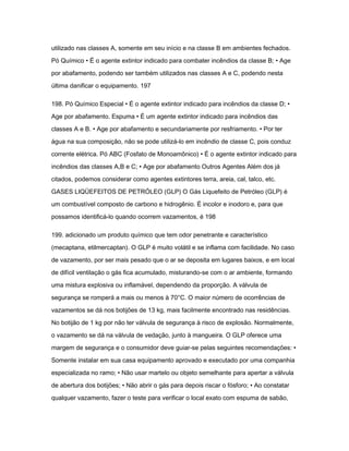 utilizado nas classes A, somente em seu início e na classe B em ambientes fechados. 
Pó Químico • É o agente extintor indicado para combater incêndios da classe B; • Age 
por abafamento, podendo ser também utilizados nas classes A e C, podendo nesta 
última danificar o equipamento. 197 
198. Pó Químico Especial • É o agente extintor indicado para incêndios da classe D; • 
Age por abafamento. Espuma • É um agente extintor indicado para incêndios das 
classes A e B. • Age por abafamento e secundariamente por resfriamento. • Por ter 
água na sua composição, não se pode utilizá-lo em incêndio de classe C, pois conduz 
corrente elétrica. Pó ABC (Fosfato de Monoamônico) • É o agente extintor indicado para 
incêndios das classes A,B e C; • Age por abafamento Outros Agentes Além dos já 
citados, podemos considerar como agentes extintores terra, areia, cal, talco, etc. 
GASES LIQÜEFEITOS DE PETRÓLEO (GLP) O Gás Liquefeito de Petróleo (GLP) é 
um combustível composto de carbono e hidrogênio. É incolor e inodoro e, para que 
possamos identificá-lo quando ocorrem vazamentos, é 198 
199. adicionado um produto químico que tem odor penetrante e característico 
(mecaptana, etilmercaptan). O GLP é muito volátil e se inflama com facilidade. No caso 
de vazamento, por ser mais pesado que o ar se deposita em lugares baixos, e em local 
de difícil ventilação o gás fica acumulado, misturando-se com o ar ambiente, formando 
uma mistura explosiva ou inflamável, dependendo da proporção. A válvula de 
segurança se romperá a mais ou menos à 70°C. O maior número de ocorrências de 
vazamentos se dá nos botijões de 13 kg, mais facilmente encontrado nas residências. 
No botijão de 1 kg por não ter válvula de segurança à risco de explosão. Normalmente, 
o vazamento se dá na válvula de vedação, junto à mangueira. O GLP oferece uma 
margem de segurança e o consumidor deve guiar-se pelas seguintes recomendações: • 
Somente instalar em sua casa equipamento aprovado e executado por uma companhia 
especializada no ramo; • Não usar martelo ou objeto semelhante para apertar a válvula 
de abertura dos botijões; • Não abrir o gás para depois riscar o fósforo; • Ao constatar 
qualquer vazamento, fazer o teste para verificar o local exato com espuma de sabão, 
 
