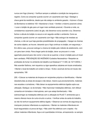nunca com fogo (chama); • Verificar sempre a validade e condição da mangueira e 
registro. Como se comportar quando ocorrer um vazamento sem fogo • Desligar a 
chave geral da residência, desde que não esteja no ambiente gasado; • Acionar o Corpo 
de Bombeiros no telefone 193 • Abandonar o local; • Ventilar o máximo possível a área; 
• Levar o botijão de gás para um lugar mais ventilado possível; • Durante a noite, ao 
constatarmos vazamento (odor) de gás, não devemos nunca acender a luz. Devemos 
fechar a válvula do botijão no escuro e em seguida ventilar o ambiente. Como se 
comportar quando ocorrer um vazamento com fogo • Não extinguir de imediato as 
chamas, a não ser que haja grandes possibilidades de propagação; • Apagar as chamas 
de outros objetos, se houver, deixando que o fogo continue no botijão, em segurança; • 
Em último caso, procurar extinguir a chama do botijão pelo método de abafamento, com 
um pano bem úmido. Para chegar perto do botijão, deve- se procurar ir o mais 
agachado possível para não correr o risco de se queimar, e levar o botijão para um local 
bem ventilado. PREVENÇÃO DE INCÊNDIO Cuidados Necessários • Respeitar as 
proibições de fumar no ambiente de trabalho (Lei Estadual nº 11.540, de 12/11/2003); • 
Não acender fósforos, nem isqueiros ou ligar aparelhos celulares em locais sinalizados; 
• Manter o local de trabalho em ordem e limpo; • Evite o acúmulo de lixo em locais não 
apropriados; 199 
200. • Colocar os materiais de limpeza em recipientes próprios e identificados; • Manter 
desobstruídas as áreas de escape e não deixar, mesmo que provisoriamente, materiais 
nas escadas e corredores; • Não deixar os equipamentos elétricos ligados após sua 
utilização. Desligue- os da tomada; • Não improvisar instalações elétricas, nem efetuar 
consertos em tomadas e interruptores, sem que esteja familiarizado; • Não 
sobrecarregar as instalações elétricas com a utilização do PLUG T, lembrando que o 
mesmo oferece riscos de curto-circuíto e outros; • Verificar antes da saída do trabalho, 
se não há nenhum equipamento elétrico ligado; • Observar as normas de segurança ao 
manipular produtos inflamáveis ou explosivos; • Manter os materiais inflamáveis em 
local resguardado e à prova de fogo; • Não cobrir fios elétricos com o tapete; • Ao 
utilizar materiais inflamáveis, faça-o em quantidades mínimas, armazenando- os sempre 
 