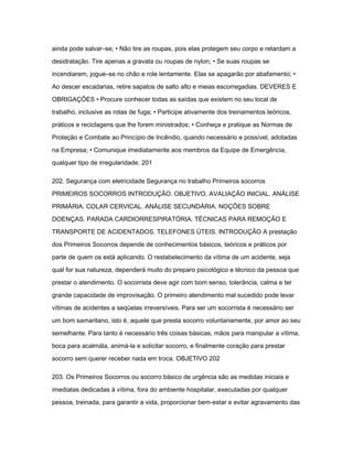 ainda pode salvar–se; • Não tire as roupas, pois elas protegem seu corpo e retardam a 
desidratação. Tire apenas a gravata ou roupas de nylon; • Se suas roupas se 
incendiarem, jogue–se no chão e role lentamente. Elas se apagarão por abafamento; • 
Ao descer escadarias, retire sapatos de salto alto e meias escorregadias. DEVERES E 
OBRIGAÇÕES • Procure conhecer todas as saídas que existem no seu local de 
trabalho, inclusive as rotas de fuga; • Participe ativamente dos treinamentos teóricos, 
práticos e reciclagens que lhe forem ministrados; • Conheça e pratique as Normas de 
Proteção e Combate ao Princípio de Incêndio, quando necessário e possível, adotadas 
na Empresa; • Comunique imediatamente aos membros da Equipe de Emergência, 
qualquer tipo de irregularidade. 201 
202. Segurança com eletricidade Segurança no trabalho Primeiros socorros 
PRIMEIROS SOCORROS INTRODUÇÃO. OBJETIVO. AVALIAÇÃO INICIAL. ANÁLISE 
PRIMÁRIA. COLAR CERVICAL. ANÁLISE SECUNDÁRIA. NOÇÕES SOBRE 
DOENÇAS. PARADA CARDIORRESPIRATÓRIA. TÉCNICAS PARA REMOÇÃO E 
TRANSPORTE DE ACIDENTADOS. TELEFONES ÚTEIS. INTRODUÇÃO A prestação 
dos Primeiros Socorros depende de conhecimentos básicos, teóricos e práticos por 
parte de quem os está aplicando. O restabelecimento da vítima de um acidente, seja 
qual for sua natureza, dependerá muito do preparo psicológico e técnico da pessoa que 
prestar o atendimento. O socorrista deve agir com bom senso, tolerância, calma e ter 
grande capacidade de improvisação. O primeiro atendimento mal sucedido pode levar 
vítimas de acidentes a seqüelas irreversíveis. Para ser um socorrista é necessário ser 
um bom samaritano, isto é, aquele que presta socorro voluntariamente, por amor ao seu 
semelhante. Para tanto é necessário três coisas básicas, mãos para manipular a vítima, 
boca para acalmála, animá-la e solicitar socorro, e finalmente coração para prestar 
socorro sem querer receber nada em troca. OBJETIVO 202 
203. Os Primeiros Socorros ou socorro básico de urgência são as medidas iniciais e 
imediatas dedicadas à vítima, fora do ambiente hospitalar, executadas por qualquer 
pessoa, treinada, para garantir a vida, proporcionar bem-estar e evitar agravamento das 
 