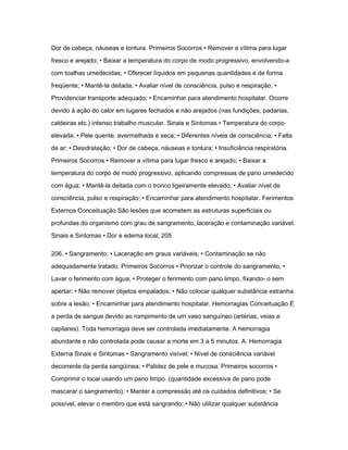 Dor de cabeça, náuseas e tontura. Primeiros Socorros • Remover a vítima para lugar 
fresco e arejado; • Baixar a temperatura do corpo de modo progressivo, envolvendo-a 
com toalhas umedecidas; • Oferecer líquidos em pequenas quantidades e de forma 
freqüente; • Mantê-la deitada; • Avaliar nível de consciência, pulso e respiração; • 
Providenciar transporte adequado; • Encaminhar para atendimento hospitalar. Ocorre 
devido à ação do calor em lugares fechados e não arejados (nas fundições, padarias, 
caldeiras etc.) intenso trabalho muscular. Sinais e Sintomas • Temperatura do corpo 
elevada; • Pele quente, avermelhada e seca; • Diferentes níveis de consciência; • Falta 
de ar; • Desidratação; • Dor de cabeça, náuseas e tontura; • Insuficiência respiratória. 
Primeiros Socorros • Remover a vítima para lugar fresco e arejado; • Baixar a 
temperatura do corpo de modo progressivo, aplicando compressas de pano umedecido 
com água; • Mantê-la deitada com o tronco ligeiramente elevado; • Avaliar nível de 
consciência, pulso e respiração; • Encaminhar para atendimento hospitalar. Ferimentos 
Externos Conceituação São lesões que acometem as estruturas superficiais ou 
profundas do organismo com grau de sangramento, laceração e contaminação variável. 
Sinais e Sintomas • Dor e edema local; 205 
206. • Sangramento; • Laceração em graus variáveis; • Contaminação se não 
adequadamente tratado. Primeiros Socorros • Priorizar o controle do sangramento; • 
Lavar o ferimento com água; • Proteger o ferimento com pano limpo, fixando- o sem 
apertar; • Não remover objetos empalados; • Não colocar qualquer substância estranha 
sobre a lesão; • Encaminhar para atendimento hospitalar. Hemorragias Conceituação É 
a perda de sangue devido ao rompimento de um vaso sanguíneo (artérias, veias e 
capilares). Toda hemorragia deve ser controlada imediatamente. A hemorragia 
abundante e não controlada pode causar a morte em 3 a 5 minutos. A. Hemorragia 
Externa Sinais e Sintomas • Sangramento visível; • Nível de consciência variável 
decorrente da perda sangüínea; • Palidez de pele e mucosa. Primeiros socorros • 
Comprimir o local usando um pano limpo. (quantidade excessiva de pano pode 
mascarar o sangramento); • Manter a compressão até os cuidados definitivos; • Se 
possível, elevar o membro que está sangrando; • Não utilizar qualquer substância 
 