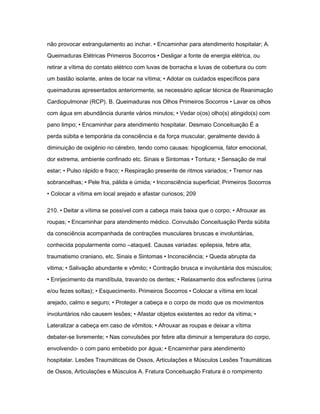 não provocar estrangulamento ao inchar. • Encaminhar para atendimento hospitalar; A. 
Queimaduras Elétricas Primeiros Socorros • Desligar a fonte de energia elétrica, ou 
retirar a vítima do contato elétrico com luvas de borracha e luvas de cobertura ou com 
um bastão isolante, antes de tocar na vítima; • Adotar os cuidados específicos para 
queimaduras apresentados anteriormente, se necessário aplicar técnica de Reanimação 
Cardiopulmonar (RCP). B. Queimaduras nos Olhos Primeiros Socorros • Lavar os olhos 
com água em abundância durante vários minutos; • Vedar o(os) olho(s) atingido(s) com 
pano limpo; • Encaminhar para atendimento hospitalar. Desmaio Conceituação É a 
perda súbita e temporária da consciência e da força muscular, geralmente devido à 
diminuição de oxigênio no cérebro, tendo como causas: hipoglicemia, fator emocional, 
dor extrema, ambiente confinado etc. Sinais e Sintomas • Tontura; • Sensação de mal 
estar; • Pulso rápido e fraco; • Respiração presente de ritmos variados; • Tremor nas 
sobrancelhas; • Pele fria, pálida e úmida; • Inconsciência superficial; Primeiros Socorros 
• Colocar a vítima em local arejado e afastar curiosos; 209 
210. • Deitar a vítima se possível com a cabeça mais baixa que o corpo; • Afrouxar as 
roupas; • Encaminhar para atendimento médico. Convulsão Conceituação Perda súbita 
da consciência acompanhada de contrações musculares bruscas e involuntárias, 
conhecida popularmente como ―ataque‖. Causas variadas: epilepsia, febre alta, 
traumatismo craniano, etc. Sinais e Sintomas • Inconsciência; • Queda abrupta da 
vitima; • Salivação abundante e vômito; • Contração brusca e involuntária dos músculos; 
• Enrijecimento da mandíbula, travando os dentes; • Relaxamento dos esfíncteres (urina 
e/ou fezes soltas); • Esquecimento. Primeiros Socorros • Colocar a vítima em local 
arejado, calmo e seguro; • Proteger a cabeça e o corpo de modo que os movimentos 
involuntários não causem lesões; • Afastar objetos existentes ao redor da vitima; • 
Lateralizar a cabeça em caso de vômitos; • Afrouxar as roupas e deixar a vítima 
debater-se livremente; • Nas convulsões por febre alta diminuir a temperatura do corpo, 
envolvendo- o com pano embebido por água; • Encaminhar para atendimento 
hospitalar. Lesões Traumáticas de Ossos, Articulações e Músculos Lesões Traumáticas 
de Ossos, Articulações e Músculos A. Fratura Conceituação Fratura é o rompimento 
 