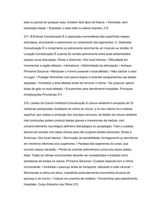 total ou parcial de qualquer osso. Existem dois tipos de fratura: • Fechadas: sem 
exposição óssea. • Expostas: o osso está ou esteve exposto. 210 
211. B.Entorse Conceituação É a separação momentânea das superfícies ósseas 
articulares, provocando o estiramento ou rompimento dos ligamentos; C. Distensão 
Conceituação É o rompimento ou estiramento anormal de um músculo ou tendão. D. 
Luxação Conceituação É a perda de contato permanente entre duas extremidades 
ósseas numa articulação. Sinais e Sintomas • Dor local intensa; • Dificuldade em 
movimentar a região afetada; • Hematoma; • Deformidade da articulação; • Inchaço; 
Primeiros Socorros • Manipular o mínimo possível o local afetado; • Não colocar o osso 
no lugar; • Proteger ferimentos com panos limpos e controlar sangramentos nas lesões 
expostas; • Imobilizar a área afetada antes de remover a vítima; • Se possível, aplicar 
bolsa de gelo no local afetado; • Encaminhar para atendimento hospitalar. Principais 
Imobilizações Provisórias 211 
212. Lesões da Coluna Vertebral Conceituação A coluna vertebral é composta de 33 
vértebras sobrepostas, localizada do crânio ao cóccix, e no seu interior há a medula 
espinhal, que realiza a condução dos impulsos nervosos. As lesões da coluna vertebral 
mal conduzidas podem produzir lesões graves e irreversíveis de medula, com 
comprometimento neurológico definitivo (tetraplégica ou paraplegia). Todo o cuidado 
deverá ser tomado com estas vitimas para não surgirem lesões adicionais. Sinais e 
Sintomas • Dor local intensa; • Diminuição da sensibilidade, formigamento ou dormência 
em membros inferiores e/ou superiores; • Paralisia dos segmentos do corpo, que 
ocorrem abaixo da lesão; • Perda do controle esfincteriano (urina e/ou fezes soltas). 
Nota: Todas as vitimas inconscientes deverão ser consideradas e tratadas como 
portadoras de lesões na coluna. Primeiros Socorros • Cuidado especial com a vítima 
inconsciente; • Imobilizar o pescoço antes do transporte, utilizando o colar cervical; • 
Movimentar a vítima em bloco, impedindo particularmente movimentos bruscos do 
pescoço e do tronco; • Colocar em prancha de madeira; • Encaminhar para atendimento 
hospitalar. Corpo Estranho nos Olhos 212 
 