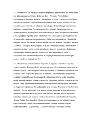 213. Conceituação É a introdução acidental de poeiras, grãos diversos etc. na cavidade 
dos glóbulos oculares. Sinais e Sintomas • Dor; • Ardência; • Vermelhidão; • 
Lacrimejamento. Primeiros Socorros • Não esfregar os olhos; • Lavar o olho com água 
limpa; • Não remover o corpo estranho manualmente; • Se o corpo estranho não sair 
com a lavagem, cobrir os dois olhos com pano limpo; • Encaminhar para atendimento 
hospitalar. Intoxicações e Envenenamentos Conceituação O envenenamento ou 
intoxicação resulta da penetração de substância tóxica/ nociva no organismo através da 
pele, aspiração e ingestão. Sinais e Sintomas • Dor e sensação de queimação nas vias 
de penetração e sistemas correspondentes; • Hálito com odor estranho; • Sonolência, 
confusão mental, alucinações e delírios, estado de coma; • Lesões cutâneas; • Náuseas 
e vômitos; • Alterações da respiração e do pulso. Primeiros Socorros A. Pele • Retirar a 
roupa impregnada; • Lavar a região atingida com água em abundância; • Substâncias 
sólidas devem ser retiradas antes de lavar com água; • Agasalhar a vítima; • 
Encaminhar para atendimento hospitalar. B. Aspiração • Proporcionar a ventilação; • 
Abrir as vias áreas respiratórias; 213 
214. • Encaminhar para atendimento hospitalar. C. Ingestão • Identificar o tipo de 
veneno ingerido; • Provocar vômito somente quando a vítima apresentar-se consciente, 
oferecendo água; • Não provocar vômitos nos casos de inconsciência, ingestão de soda 
cáustica, ácidos ou produtos derivados de petróleo; • Encaminhar para atendimento 
hospitalar. Estado Choque Conceituação É a falência do sistema cardio circulatório 
devido a causas variadas, proporcionando uma inadequada perfusão e oxigenação dos 
tecidos. Sinais e Sintomas • Inconsciência profunda; • Pulso fraco e rápido; • Aumento 
da freqüência respiratória; • Perfusão capilar lenta ou nula; • Tremores de frio. Primeiros 
Socorros • Colocar a vítima em local arejado, afastar curiosos e afrouxar as roupas; • 
Manter a vítima deitada com as pernas mais elevadas; • Manter a vítima aquecida; • 
Lateralizar a cabeça em casos de vômitos; • Encaminhar para atendimento hospitalar. 
Choque Elétrico Conceituação É o fenômeno da passagem da corrente elétrica pelo 
corpo quando em contato com partes energizadas. Sinais e Sintomas • Parada 
cardiorrespiratória; • Queimaduras; • Lesões traumáticas. Primeiros Socorros • 
 