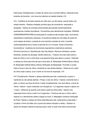 Interromper imediatamente o contato da vítima com a corrente elétrica, utilizando luvas 
isolantes de borracha , com luvas de cobertura ou bastão isolante; 214 
215. • Certificar-se de estar pisando em chão seco, se não estiver usando botas com 
solado isolante; • Realizar avaliação primária (grau de consciência, respiração e 
pulsação); • Aplicar as condutas preconizadas para parada cardiorrespiratória, 
queimaduras e lesões traumáticas; • Encaminhar para atendimento hospitalar. PARADA 
CARDIORRESPIRATÓRIA Conceituação É a ausência das funções vitais, movimentos 
respiratórios e batimentos cardíacos. A ocorrência isolada de uma delas só existe em 
curto espaço de tempo; a parada de uma acarreta a parada da outra. A parada 
cardiorrespiratória leva à morte no período de 3 a 5 minutos. Sinais e Sintomas • 
Inconsciência; • Ausência de movimentos respiratórios e batimentos cardíacos. 
Primeiros Socorros A. Desobstrução das Vias Aéreas • Remover dentadura, pontes 
dentárias, excesso de secreção, dentes soltos etc.; • Colocar uma das mãos sobre a 
testa da vítima e com a outra fazer uma pequena força para elevar o queixo; • Estender 
a cabeça da vítima para trás até que a boca abra. B. Respiração Artificial (Boca a Boca) 
B. Respiração Artificial (Boca a Boca) Verificação da Respiração • Encostar o ouvido 
sobre a boca e nariz da vítima, mantendo as vias aéreas abertas; • Observar se o peito 
da vítima sobe e desce, ouvir e sentir se há sinal de respiração. 215 
216. Procedimento • Manter a cabeça estendida para trás, sustentando o queixo e 
mantendo as vias aéreas abertas; • Pinçar o nariz da vítima; • Inspirar, enchendo bem o 
peito, e colocar sua boca de forma a vedar completamente, com seus lábios, a boca da 
vítima; • Aplicar 1 sopro moderado com duração de 1 a 2 segundos respirar e aplicar ais 
1 sopro; • Observar se quando você sopra o peito da vítima sobe; • Aplicar uma 
respiração boca a boca a cada 5 ou 6 segundos; • Continuar até que a vítima volte a 
respirar ou o atendimento médico chegue ao local. C. Massagem Cardíaca Verificação 
do Pulso • Manter a cabeça da vítima estendida para trás, sustentando-a pela testa; • 
Localizar o Pomo de Adão com a ponta dos dedos indicador e médio; • Deslizar os 
dedos em direção à lateral do pescoço para o lado no qual você estiver posicionado 
 