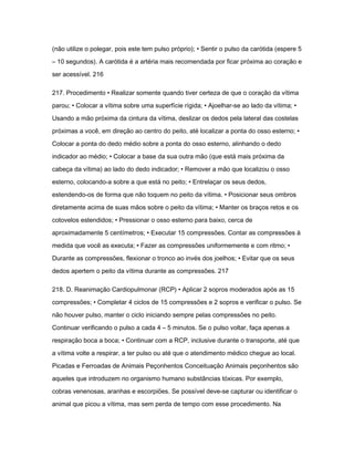 (não utilize o polegar, pois este tem pulso próprio); • Sentir o pulso da carótida (espere 5 
– 10 segundos). A carótida é a artéria mais recomendada por ficar próxima ao coração e 
ser acessível. 216 
217. Procedimento • Realizar somente quando tiver certeza de que o coração da vítima 
parou; • Colocar a vítima sobre uma superfície rígida; • Ajoelhar-se ao lado da vítima; • 
Usando a mão próxima da cintura da vítima, deslizar os dedos pela lateral das costelas 
próximas a você, em direção ao centro do peito, até localizar a ponta do osso esterno; • 
Colocar a ponta do dedo médio sobre a ponta do osso esterno, alinhando o dedo 
indicador ao médio; • Colocar a base da sua outra mão (que está mais próxima da 
cabeça da vítima) ao lado do dedo indicador; • Remover a mão que localizou o osso 
esterno, colocando-a sobre a que está no peito; • Entrelaçar os seus dedos, 
estendendo-os de forma que não toquem no peito da vítima. • Posicionar seus ombros 
diretamente acima de suas mãos sobre o peito da vítima; • Manter os braços retos e os 
cotovelos estendidos; • Pressionar o osso esterno para baixo, cerca de 
aproximadamente 5 centímetros; • Executar 15 compressões. Contar as compressões à 
medida que você as executa; • Fazer as compressões uniformemente e com ritmo; • 
Durante as compressões, flexionar o tronco ao invés dos joelhos; • Evitar que os seus 
dedos apertem o peito da vítima durante as compressões. 217 
218. D. Reanimação Cardiopulmonar (RCP) • Aplicar 2 sopros moderados após as 15 
compressões; • Completar 4 ciclos de 15 compressões e 2 sopros e verificar o pulso. Se 
não houver pulso, manter o ciclo iniciando sempre pelas compressões no peito. 
Continuar verificando o pulso a cada 4 – 5 minutos. Se o pulso voltar, faça apenas a 
respiração boca a boca; • Continuar com a RCP, inclusive durante o transporte, até que 
a vítima volte a respirar, a ter pulso ou até que o atendimento médico chegue ao local. 
Picadas e Ferroadas de Animais Peçonhentos Conceituação Animais peçonhentos são 
aqueles que introduzem no organismo humano substâncias tóxicas. Por exemplo, 
cobras venenosas, aranhas e escorpiões. Se possível deve-se capturar ou identificar o 
animal que picou a vítima, mas sem perda de tempo com esse procedimento. Na 
 