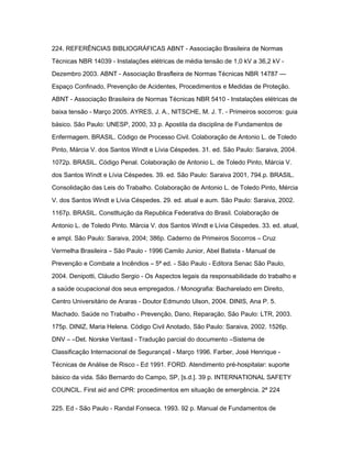 224. REFERÊNCIAS BIBLIOGRÁFICAS ABNT - Associação Brasileira de Normas 
Técnicas NBR 14039 - Instalações elétricas de média tensão de 1,0 kV a 36,2 kV - 
Dezembro 2003. ABNT - Associação Brasfleira de Normas Técnicas NBR 14787 — 
Espaço Confinado, Prevenção de Acidentes, Procedimentos e Medidas de Proteção. 
ABNT - Associação Brasileira de Normas Técnicas NBR 5410 - Instalações elétricas de 
baixa tensão - Março 2005. AYRES, J. A., NITSCHE, M. J. T. - Primeiros socorros: guia 
básico. São Paulo: UNESP, 2000, 33 p. Apostila da disciplina de Fundamentos de 
Enfermagem. BRASIL. Código de Processo Civil. Colaboração de Antonio L. de Toledo 
Pinto, Márcia V. dos Santos Windt e Lívia Céspedes. 31. ed. São Paulo: Saraiva, 2004. 
1072p. BRASIL. Código Penal. Colaboração de Antonio L. de Toledo Pinto, Márcia V. 
dos Santos Wíndt e Lívia Céspedes. 39. ed. São Paulo: Saraiva 2001, 794.p. BRASIL. 
Consolidação das Leis do Trabalho. Colaboração de Antonio L. de Toledo Pinto, Mércia 
V. dos Santos Windt e Lívia Céspedes. 29. ed. atual e aum. São Paulo: Saraiva, 2002. 
1167p. BRASIL. Constltuição da Republica Federativa do Brasil. Colaboração de 
Antonio L. de Toledo Pinto. Márcia V. dos Santos Windt e Lívia Céspedes. 33. ed. atual, 
e ampl. São Paulo: Saraiva, 2004; 386p. Caderno de Primeiros Socorros – Cruz 
Vermelha Brasileira – São Paulo - 1996 Camilo Junior, Abel Batista - Manual de 
Prevenção e Combate a Incêndios – 5ª ed. - São Paulo - Editora Senac São Paulo, 
2004. Denipotti, Cláudio Sergio - Os Aspectos legais da responsabilidade do trabalho e 
a saúde ocupacional dos seus empregados. / Monografia: Bacharelado em Direito, 
Centro Universitário de Araras - Doutor Edmundo Ulson, 2004. DINIS, Ana P. 5. 
Machado. Saúde no Trabalho - Prevenção, Dano, Reparação, São Paulo: LTR, 2003. 
175p. DINIZ, Maria Helena. Código Civil Anotado, São Paulo: Saraiva, 2002. 1526p. 
DNV – ―Det. Norske Veritas‖ - Tradução parcial do documento ―Sistema de 
Classificação Internacional de Segurança‖ - Março 1996. Farber, José Henrique - 
Técnicas de Análise de Risco - Ed 1991. FORD. Atendimento pré-hospitalar: suporte 
básico da vida. São Bernardo do Campo, SP, [s.d.]. 39 p. INTERNATIONAL SAFETY 
COUNCIL. First aid and CPR: procedimentos em situação de emergência. 2ª 224 
225. Ed - São Paulo - Randal Fonseca. 1993. 92 p. Manual de Fundamentos de 
 