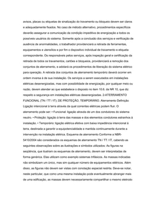 avisos, placas ou etiquetas de sinalização do travamento ou bloqueio devem ser claros 
e adequadamente fixados. No caso de método alternativo, procedimentos específicos 
deverão assegurar a comunicação da condição impeditiva de energização a todos os 
possíveis usuários do sistema. Somente após a conclusão dos serviços e verificação de 
ausência de anormalidades, o trabalhador providenciará a retirada de ferramentas, 
equipamentos e utensílios e por fim o dispositivo individual de travamento e etiqueta 
correspondente. Os responsáveis pelos serviços, após inspeção geral e certificação da 
retirada de todos os travamentos, cartões e bloqueios, providenciará a remoção dos 
conjuntos de aterramento, e adotará os procedimentos de liberação do sistema elétrico 
para operação. A retirada dos conjuntos de aterramento temporário deverá ocorrer em 
ordem inversa à de sua instalação. Os serviços a serem executados em instalações 
elétricas desenergizadas, mas com possibilidade de energização, por qualquer meio ou 
razão, devem atender ao que estabelece o disposto no item 10.6. da NR 10, que diz 
respeito a segurança em instalações elétricas desenergizadas. 2-ATERRAMENTO 
FUNCIONAL (TN / TT / IT); DE PROTEÇÃO, TEMPORÁRIO. Aterramento Definição 
Ligação intencional à terra através da qual correntes elétricas podem fluir. O 
aterramento pode ser: • Funcional: ligação através de um dos condutores do sistema 
neutro. • Proteção: ligação à terra das massas e dos elementos condutores estranhos à 
instalação. • Temporário: ligação elétrica efetiva com baixa impedância intencional à 
terra, destinada a garantir a equipotencialidade e mantida continuamente durante a 
intervenção na instalação elétrica. Esquema de aterramento Conforme a NBR- 
5410/2004 são considerados os esquemas de aterramento TN / TT / IT, cabendo as 
seguintes observações sobre as ilustrações e símbolos utilizados: As figuras na 
seqüência, que ilustram os esquemas de aterramento, devem ser interpretadas de 
forma genérica. Elas utilizam como exemplo sistemas trifásicos. As massas indicadas 
não simbolizam um único, mas sim qualquer número de equipamentos elétricos. Além 
disso, as figuras não devem ser vistas com conotação espacial restrita. Deve-se notar, 
neste particular, que como uma mesma instalação pode eventualmente abranger mais 
de uma edificação, as massas devem necessariamente compartilhar o mesmo eletrodo 
 
