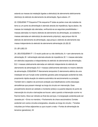 estando as massas da instalação ligadas a eletrodo(s) de aterramento eletricamente 
distinto(s) do eletrodo de aterramento da alimentação, figura abaixo. 21 
22. ESQUEMA TT Esquema IT No esquema IT todas as partes vivas são isoladas da 
terra ou um ponto da alimentação é aterrado através de impedância, figura abaixo. As 
massas da instalação são aterradas, verificando-se as seguintes possibilidades: • 
massas aterradas no mesmo eletrodo de aterramento da alimentação, se existente; • 
massas aterradas em eletrodo(s) de aterramento próprio(s), seja porque não há 
eletrodo de aterramento da alimentação, seja porque o eletrodo de aterramento das 
massa independente do eletrodo de aterramento alimentação (A) (B) 22 
23. (B1) (B2) 23 
24. (B3) ESQUEMA IT 1. O neutro pode ser ou não distribuído; A = sem aterramento da 
alimentação; B = alimentação aterrada através de impedância; B.1 = massas aterradas 
em eletrodos separados e independentes do eletrodo de aterramento da alimentação; 
B.2 = massas coletivamente aterradas em eletrodo independente do eletrodo de 
aterramento da alimentação; B.3 = massas coletivamente aterradas no mesmo eletrodo 
da alimentação. ESQUEMA IT Aterramento temporário O aterramento elétrico de uma 
instalação tem por função evitar acidentes gerados pela energização acidental da rede, 
propiciando rápida atuação do sistema automático de seccionamento ou proteção. 
Também tem o objetivo de promover proteção aos trabalhadores contra descargas 
atmosféricas que possam interagir ao longo do circuito em intervenção. Esse 
procedimento deverá ser adotado a montante (antes) e a jusante (depois) do ponto de 
intervenção do circuito e derivações se houver, salvo quando a intervenção ocorrer no 
final do trecho. Deve ser retirado ao final dos serviços. A energização acidental pode ser 
causada por: • Erros na manobra; • Fechamento de chave seccionadora; Contato 
acidental com outros circuitos energizados, situados ao longo do circuito; • Tensões 
induzidas por linhas adjacentes ou que cruzam a rede; • Fontes de alimentação de 
terceiros (geradores); 24 
 