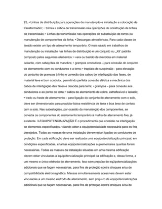 25. • Linhas de distribuição para operações de manutenção e instalação e colocação de 
transformador; • Torres e cabos de transmissão nas operações de construção de linhas 
de transmissão; • Linhas de transmissão nas operações de substituição de torres ou 
manutenção de componentes da linha; • Descargas atmosféricas. Para cada classe de 
tensão existe um tipo de aterramento temporário. O mais usado em trabalhos de 
manutenção ou instalação nas linhas de distribuição é um conjunto ou ‗Kit‘ padrão 
composto pelos seguintes elementos: • vara ou bastão de manobra em material 
isolante, com cabeçotes de manobra; • grampos condutores – para conexão do conjunto 
de aterramento com os condutores e a terra; • trapézio de suspensão - para elevação 
do conjunto de grampos à linha e conexão dos cabos de interligação das fases, de 
material leve e bom condutor, permitindo perfeita conexão elétrica e mecânica dos 
cabos de interligação das fases e descida para terra; • grampos – para conexão aos 
condutores e ao ponto de terra; • cabos de aterramento de cobre, extraflexível e isolado; 
• trado ou haste de aterramento – para ligação do conjunto de aterramento com o solo, 
deve ser dimensionado para propiciar baixa resistência de terra e boa área de contato 
com o solo. Nas subestações, por ocasião da manutenção dos componentes, se 
conecta os componentes do aterramento temporário à malha de aterramento fixa, já 
existente. 3-EQUIPOTENCIALIZAÇÃO É o procedimento que consiste na interligação 
de elementos especificados, visando obter a equipotencialidade necessária para os fins 
desejados. Todas as massas de uma instalação devem estar ligadas os condutores de 
proteção. Em cada edificação deve ser realizada uma equipotencialização principal, em 
condições especificadas, e tantas eqüipotencializações suplementares quantas forem 
necessárias. Todas as massas da instalação situadas em uma mesma edificação 
devem estar vinculadas à equipotencialização principal da edificação e, dessa forma, a 
um mesmo e único eletrodo de aterramento. Isso sem prejuízo de eqüipotencializações 
adicionais que se façam necessárias, para fins de proteção contra choques e/ou de 
compatibilidade eletromagnética. Massas simultaneamente acessíveis devem estar 
vinculadas a um mesmo eletrodo de aterramento, sem prejuízo de eqüipotencializações 
adicionais que se façam necessárias, para fins de proteção contra choques e/ou de 
 