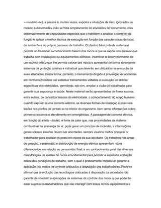 ―invisibilidade‖, a pessoa é, muitas vezes, exposta a situações de risco ignoradas ou 
mesmo subestimadas. Não se trata simplesmente de atividades de treinamento, mas 
desenvolvimento de capacidades especiais que o habilitem a analisar o contexto da 
função e aplicar a melhor técnica de execução em função das características de local, 
de ambiente e do próprio processo de trabalho. O objetivo básico deste material é 
permitir ao treinando o conhecimento básico dos riscos a que se expõe uma pessoa que 
trabalha com instalações ou equipamentos elétricos, incentivar o desenvolvimento de 
um espírito crítico que lhe permita valorar tais riscos e apresentar de forma abrangente 
sistemas de proteção coletiva e individual que deverão ser utilizados na execução de 
suas atividades. Desta forma, portanto, o treinamento dirigido à prevenção de acidentes 
em nenhuma hipótese vai substituir treinamentos voltados à execução de tarefas 
específicas dos eletricistas, permitindo, isto sim, ampliar a visão do trabalhador para 
garantir sua segurança e saúde. Neste material serão apresentados de forma sucinta, 
entre outros, os conceitos básicos da eletricidade, o comportamento do corpo humano 
quando exposto a uma corrente elétrica, as diversas formas de interação e possíveis 
lesões nos pontos de contato e no interior do organismo, bem como informações sobre 
primeiros socorros e atendimento em emergências. A passagem de corrente elétrica, 
em função do efeito ―Joule‖, é fonte de calor que, nas proximidades de material 
combustível na presença do ar, pode gerar um princípio de incêndio, e informações 
gerais sobre o assunto devem ser abordadas, sempre visando melhor preparar o 
trabalhador para analisar os possíveis riscos da sua atividade. Os trabalhos nas áreas 
de geração, transmissão e distribuição de energia elétrica apresentam riscos 
diferenciados em relação ao consumidor final, e um conhecimento geral das diversas 
metodologias de análise de riscos é fundamental para permitir a esperada avaliação 
crítica das condições de trabalho, sem a qual é praticamente impossível garantir a 
aplicação dos meios de controle colocados à disposição dos trabalhadores. Pode-se 
afirmar que a evolução das tecnologias colocadas à disposição da sociedade não 
garante de imediato a aplicações de sistemas de controle dos riscos a que poderão 
estar sujeitos os trabalhadores que irão interagir com esses novos equipamentos e 
 