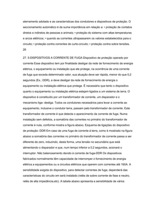 aterramento adotado e as características dos condutores e dispositivos de proteção. O 
seccionamento automático é de suma importância em relação a: • proteção de contatos 
diretos e indiretos de pessoas e animais; • proteção do sistema com altas temperaturas 
e arcos elétricos; • quando as correntes ultrapassarem os valores estabelecidos para o 
circuito; • proteção contra correntes de curto-circuito; • proteção contra sobre tensões. 
26 
27. 5-DISPOSITIVOS A CORRENTE DE FUGA Dispositivo de proteção operado por 
corrente Esse dispositivo tem por finalidade desligar da rede de fornecimento de energia 
elétrica, o equipamento ou instalação que ele protege, na ocorrência de uma corrente 
de fuga que exceda determinado valor, sua atuação deve ser rápida, menor do que 0,2 
segundos (Ex.: DDR), e deve desligar da rede de fornecimento de energia o 
equipamento ou instalação elétrica que protege. É necessário que tanto o dispositivo 
quanto o equipamento ou instalação elétrica estejam ligados a um sistema de terra. O 
dispositivo é constituído por um transformador de corrente, um disparador e o 
mecanismo liga- desliga. Todos os condutores necessários para levar a corrente ao 
equipamento, inclusive o condutor terra, passam pelo transformador de corrente. Este 
transformador de corrente é que detecta o aparecimento da corrente de fuga. Numa 
instalação sem defeitos, a somatória das correntes no primário do transformador de 
corrente é nula, conforme mostra a figura abaixo. Esquema de ligações do dispositivo 
de proteção- DDR Em caso de uma fuga de corrente à terra, como é mostrado na figura 
abaixo a somatória das correntes no primário do transformador de corrente passa a ser 
diferente de zero, induzindo, desta forma, uma tensão no secundário que está 
alimentando o disparador e que, num tempo inferior a 0,2 segundos, acionará o 
interruptor. Não balanceamento devido à corrente de fuga-DDR Os dispositivos 
fabricados normalmente têm capacidade de interromper o fornecimento de energia 
elétrica a equipamentos ou a circuitos elétricos que operem com correntes até 160A. A 
sensibilidade exigida do dispositivo, para detectar correntes de fuga, dependerá das 
características do circuito em será instalado (relés de sobre corrente de fase e neutro, 
relés de alta impedância,etc). A tabela abaixo apresenta a sensibilidade de vários 
 