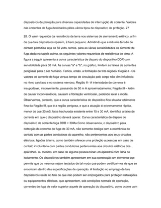 dispositivos de proteção para diversas capacidades de interrupção de corrente. Valores 
das correntes de fuga detectados pêlos vários tipos de dispositivo de proteção. 27 
28. O valor requerido da resistência de terra nos sistemas de aterramento elétrico, a fim 
de que tais dispositivos operem, é bem pequeno. Admitindo que a máxima tensão de 
contato permitida seja de 50 volts, temos, para as várias sensibilidades de corrente de 
fuga dada na tabela acima, os seguintes valores requeridos de resistência de terra: A 
figura a seguir apresenta a curva característica de disparo do dispositivo DDR com 
sensibilidade para 30 mA. As curvas "a" e "b", no gráfico, limitam as faixas de correntes 
perigosas para o ser humano. Temos, então, a formação de três regiões: Região l - Os 
valores de corrente de fuga versus tempo de circulação pelo corpo não têm influência 
no ritmo cardíaco e no sistema nervoso; Região II - A intensidade de corrente é 
insuportável, inconveniente, passando de 50 m A aproximadamente; Região III – Além 
de causar inconveniência, causam a fibrilação ventricular, podendo levar a morte. 
Observamos, portanto, que a curva característica do dispositivo fica situada totalmente 
fora da Região III, que é a região perigosa, e que a atuação é extremamente rápida, 
menor do que 30 mS. faixa hachurada existente entre 15 e 30 mA, identifica a faixa de 
corrente em que o dispositivo deverá operar. Curva característica de disparo do 
dispositivo de corrente fuga DDR = 30Ma Como observamos, o dispositivo para 
detecção da corrente de fuga de 30 mA, não somente desliga com a ocorrência de 
contato com as partes condutoras do aparelho, não pertencentes aos seus circuitos 
elétricos, ligados à terra, como também oferece uma proteção a pessoas em caso de 
contato involuntário com partes condutoras pertencentes aos circuitos elétricos dos 
aparelhos, ou mesmo, em caso de alguma pessoa tocar um aparelho com falha de 
isolamento. Os dispositivos também apresentam em sua construção um elemento que 
permite que os mesmos sejam testados de tal modo que podem certificar-nos de que se 
encontram dentro das especificações de operação. A limitação no emprego de tais 
dispositivos reside no fato de que não podem ser empregados para proteger instalações 
ou equipamentos elétricos, que apresentem, sob condições normais de operação, 
correntes de fuga de valor superior aquele de operação do dispositivo, como ocorre com 
 