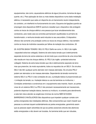 equipamentos, tais como, aquecedores elétricos de água (chuveiros, torneiras de água 
quente, etc.). Para aplicação de dois ou mais destes dispositivos numa dada instalação 
elétrica, é necessário que cada um disponha de um barramento neutro independente, 
do contrário, um interferirá no funcionamento do outro. Esquema de ligações quando se 
empregam dois dispositivos DDR É oportuno ressaltar que o dispositivo não protegerá 
contra os riscos de choque elétrico uma pessoa que tocar simultanemente dois 
condutores, pois neste caso as correntes permanecem equilibradas no primário do 
transformador, e nenhuma tensão será induzida no seu secundário. O dispositivo 
oferece não somente uma proteção contra os riscos do choque elétrico, mas também 
contra os riscos de incêndios causados por falhas de isolação dos condutores. 28 
29. 6-EXTRA BAIXA TENSÃO: SELV E PELV Defini-se como: A. SELV (do inglês 
―separated extra-low voltage‖): Sistema de extra baixa tensão que é eletricamente 
separada da terra de outros sistemas e de tal modo que a ocorrência de uma única falta 
não resulta em risco de choque elétrico. B. PELV (do inglês ―protected extra-low 
voltage‖): Sistema de extra baixa tensão que não é eletricamente separado da terra 
mas que preenche, de modo equivalente, todos os requisitos de um SELV. Os circuitos 
SELV não têm qualquer ponto aterrado nem massas aterradas. Os circuitos PELV 
podem ser aterrados ou ter massas aterradas. Dependendo da tensão nominal do 
sistema SELV ou PELV e das condições de uso, a proteção básica é proporcionada por: 
• Limitação da tensão; ou • Isolação básica ou uso de barreiras ou invólucros; • 
Condições ambientais e construtivas em o equipamento esta inserido. Assim, as partes 
vivas de um sistema SELV ou PELV não precisam necessariamente ser inacessíveis, 
podendo dispensar isolação básica, barreira ou invólucro, no entanto para atendimento 
a este item deve atender as exigências mínimas da norma NBR 5410/2004. 
BARREIRAS E INVÓLUCROS São dispositivos que impedem qualquer contato com 
partes energizadas das instalações elétricas. São componentes que visam impedir que 
pessoas ou animais toquem acidentalmente as partes energizadas, garantindo assim 
que as pessoas sejam advertidas de que as partes acessíveis através das aberturas 
estão energizadas e não devem ser tocadas. As barreiras terão que ser robustas, 
 